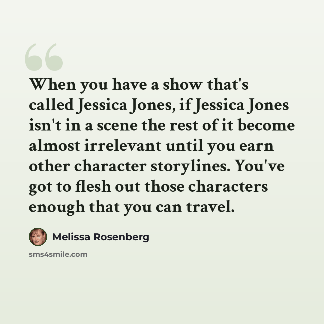 “When you have a show that's called Jessica Jones, if Jessica Jones isn't in a scene the rest of it become almost irrelevant until you earn other character storylines. You've got to flesh out those characters enough that you can travel.” quote by Melissa Rosenberg