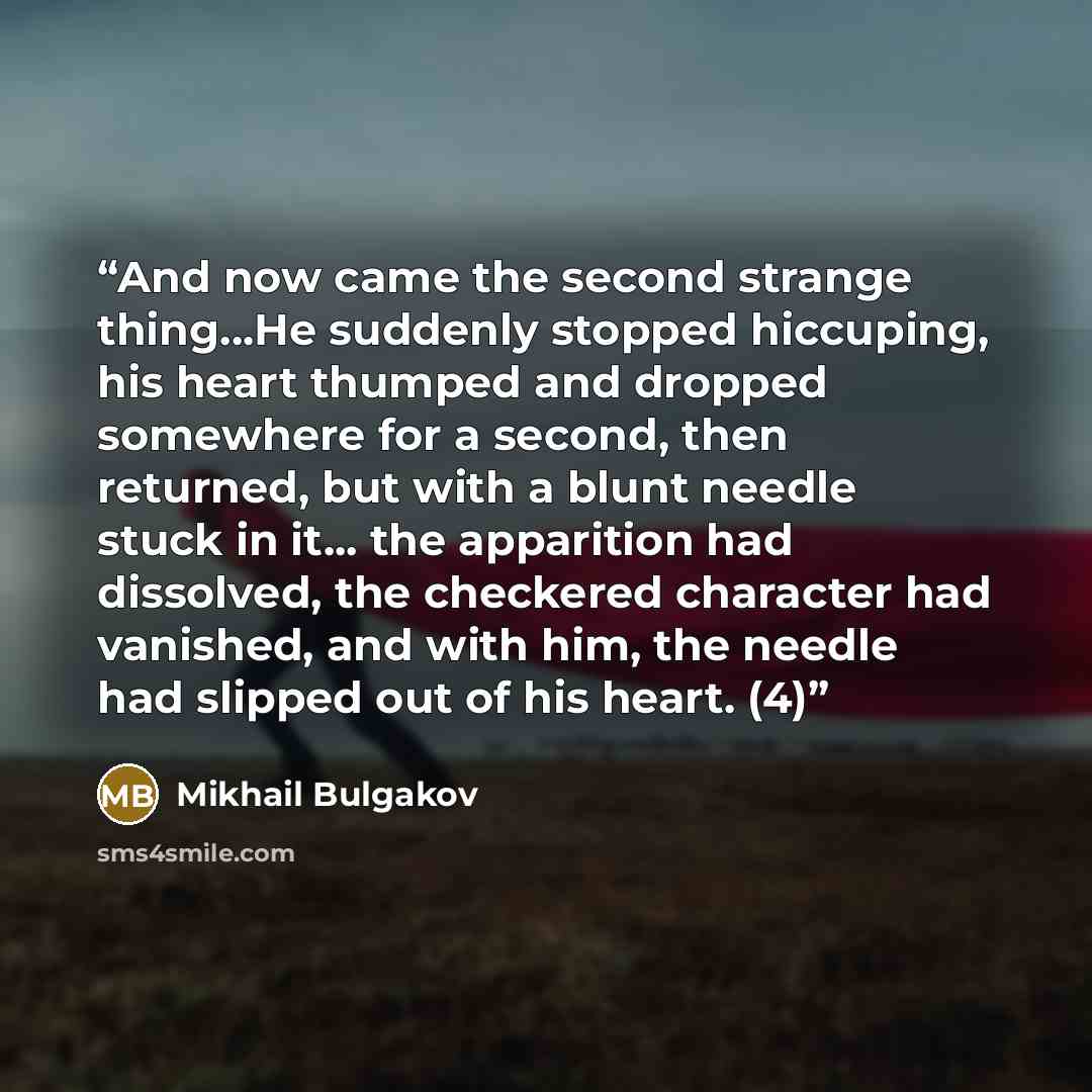 “And now came the second strange thing...He suddenly stopped hiccuping, his heart thumped and dropped somewhere for a second, then returned, but with a blunt needle stuck in it... the apparition had dissolved, the checkered character had vanished, and with him, the needle had slipped out of his…” quote by Mikhail Bulgakov