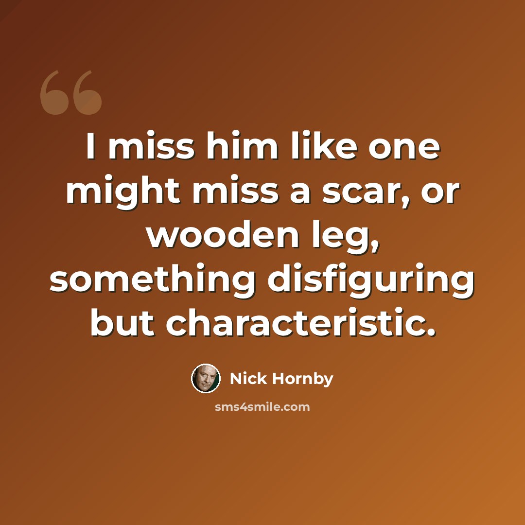 “I miss him like one might miss a scar, or wooden leg, something disfiguring but characteristic.” quote by Nick Hornby