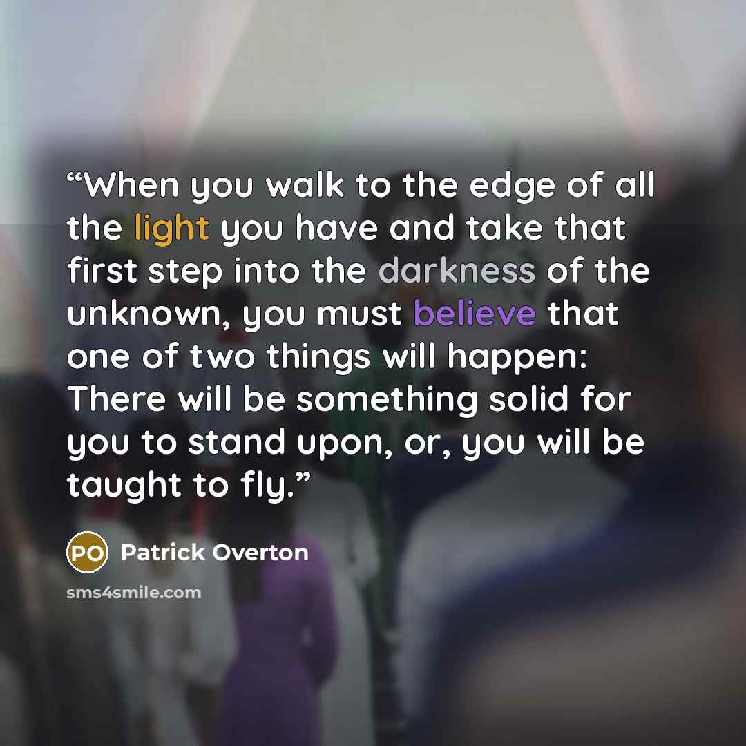 “When you walk to the edge of all the light you have and take that first step into the darkness of the unknown, you must believe that one of two things will happen: There will be something solid for you to stand upon, or, you will be taught to fly.” quote by Patrick Overton