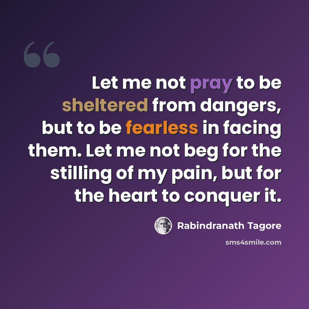“Let me not pray to be sheltered from dangers, but to be fearless in facing them. Let me not beg for the stilling of my pain, but for the heart to conquer it.” quote by Rabindranath Tagore