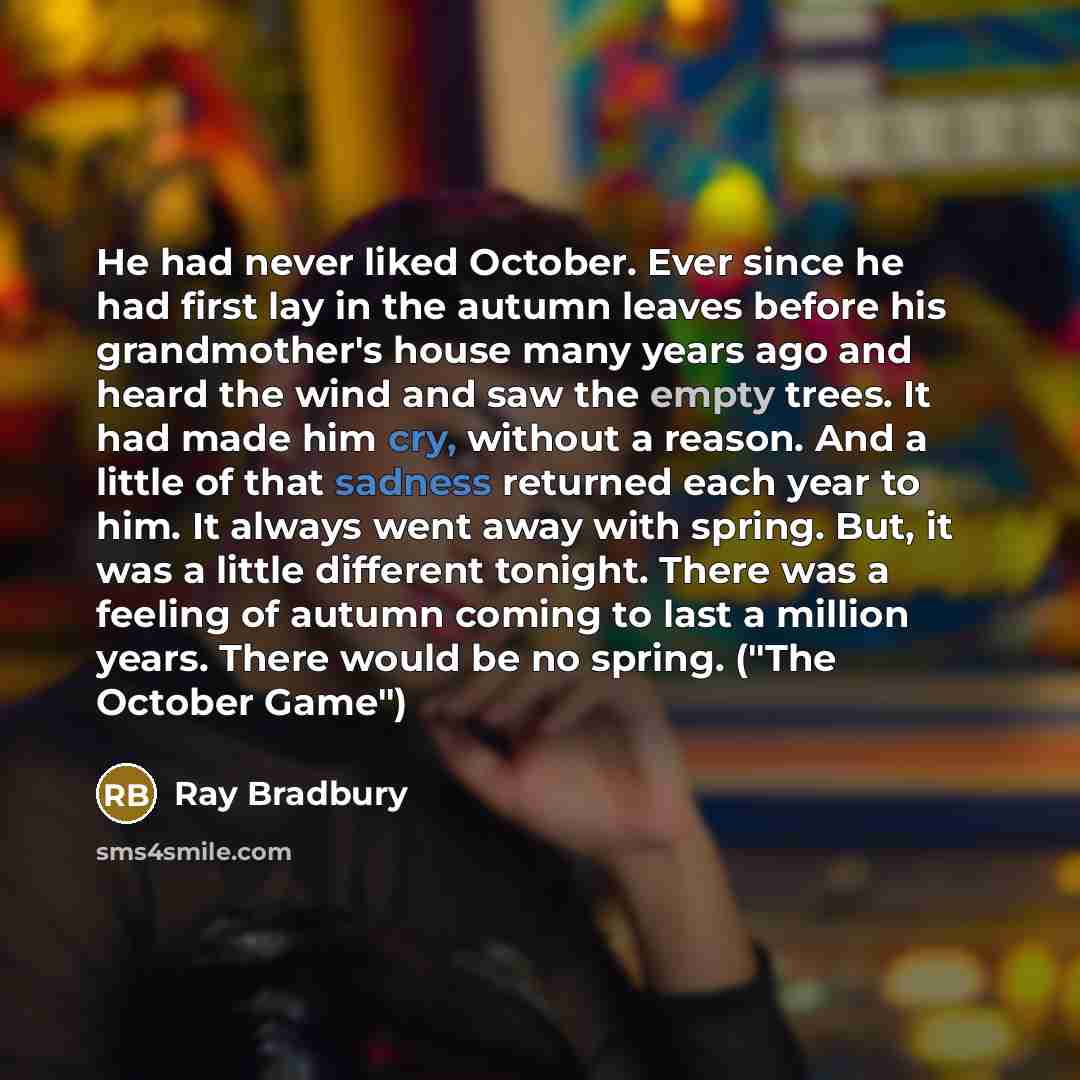 “He had never liked October. Ever since he had first lay in the autumn leaves before his grandmother's house many years ago and heard the wind and saw the empty trees. It had made him cry, without a reason. And a little of that sadness returned each year to him. It always went away with spring…” quote by Ray Bradbury