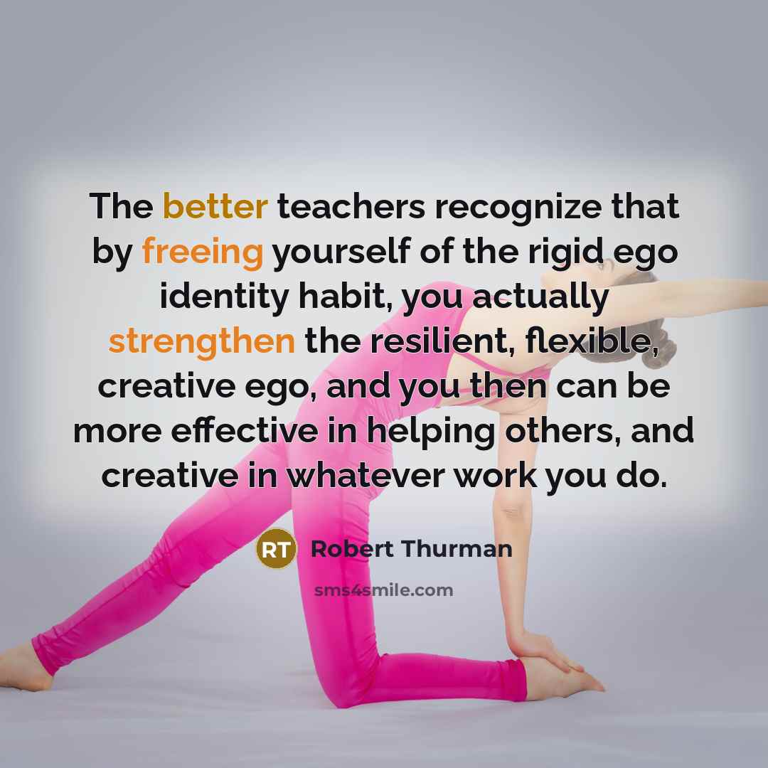 “The better teachers recognize that by freeing yourself of the rigid ego identity habit, you actually strengthen the resilient, flexible, creative ego, and you then can be more effective in helping others, and creative in whatever work you do.” quote by Robert Thurman