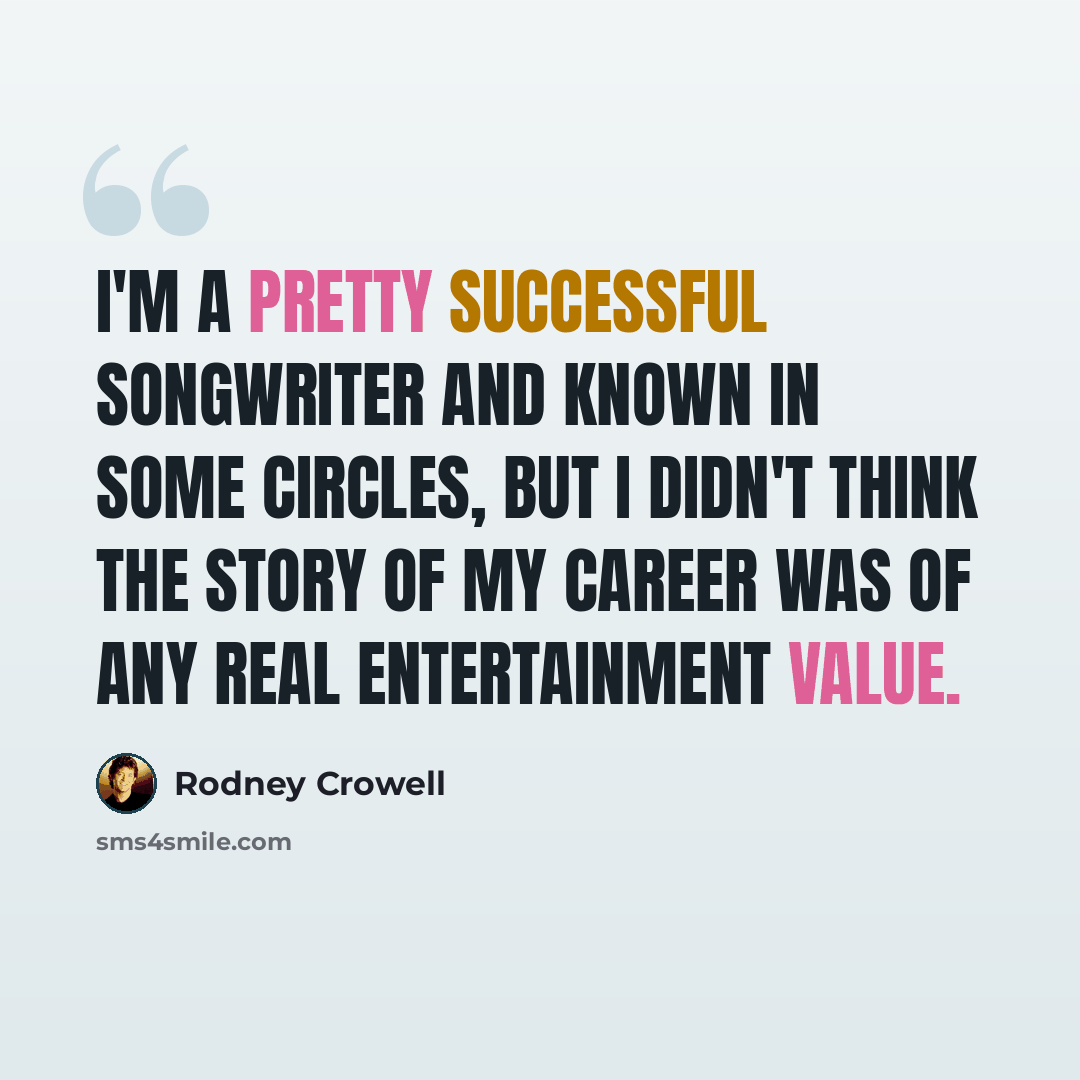 “I'm a pretty successful songwriter and known in some circles, but I didn't think the story of my career was of any real entertainment value.” quote by Rodney Crowell