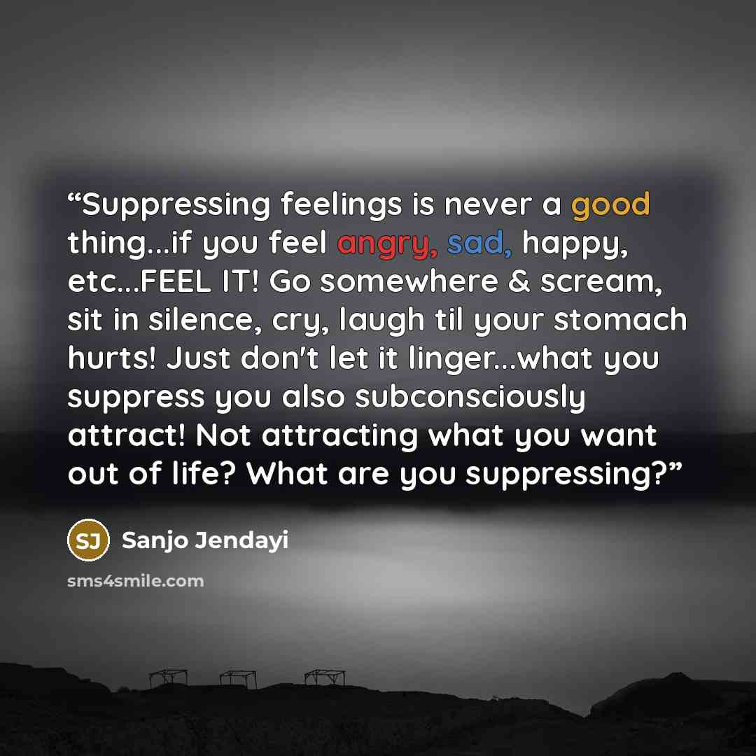 “Suppressing feelings is never a good thing...if you feel angry, sad, happy, etc...FEEL IT! Go somewhere & scream, sit in silence, cry, laugh til your stomach hurts! Just don't let it linger...what you suppress you also subconsciously attract! Not attracting what you want out of life? What are you…” quote by Sanjo Jendayi