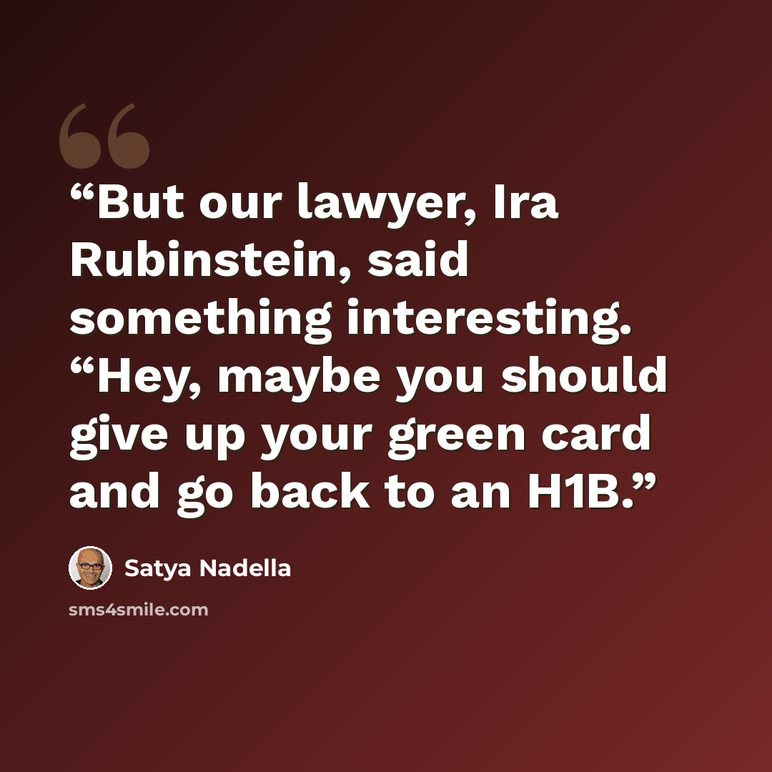 “But our lawyer, Ira Rubinstein, said something interesting. “Hey, maybe you should give up your green card and go back to an H1B.” quote by Satya Nadella
