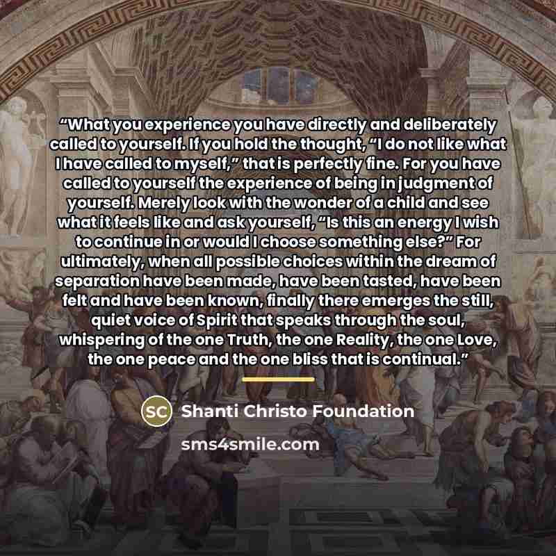 “What you experience you have directly and deliberately called to yourself. If you hold the thought, “I do not like what I have called to myself,” that is perfectly fine. For you have called to yourself the experience of being in judgment of yourself. Merely look with the wonder of a child and see…” quote by Shanti Christo Foundation