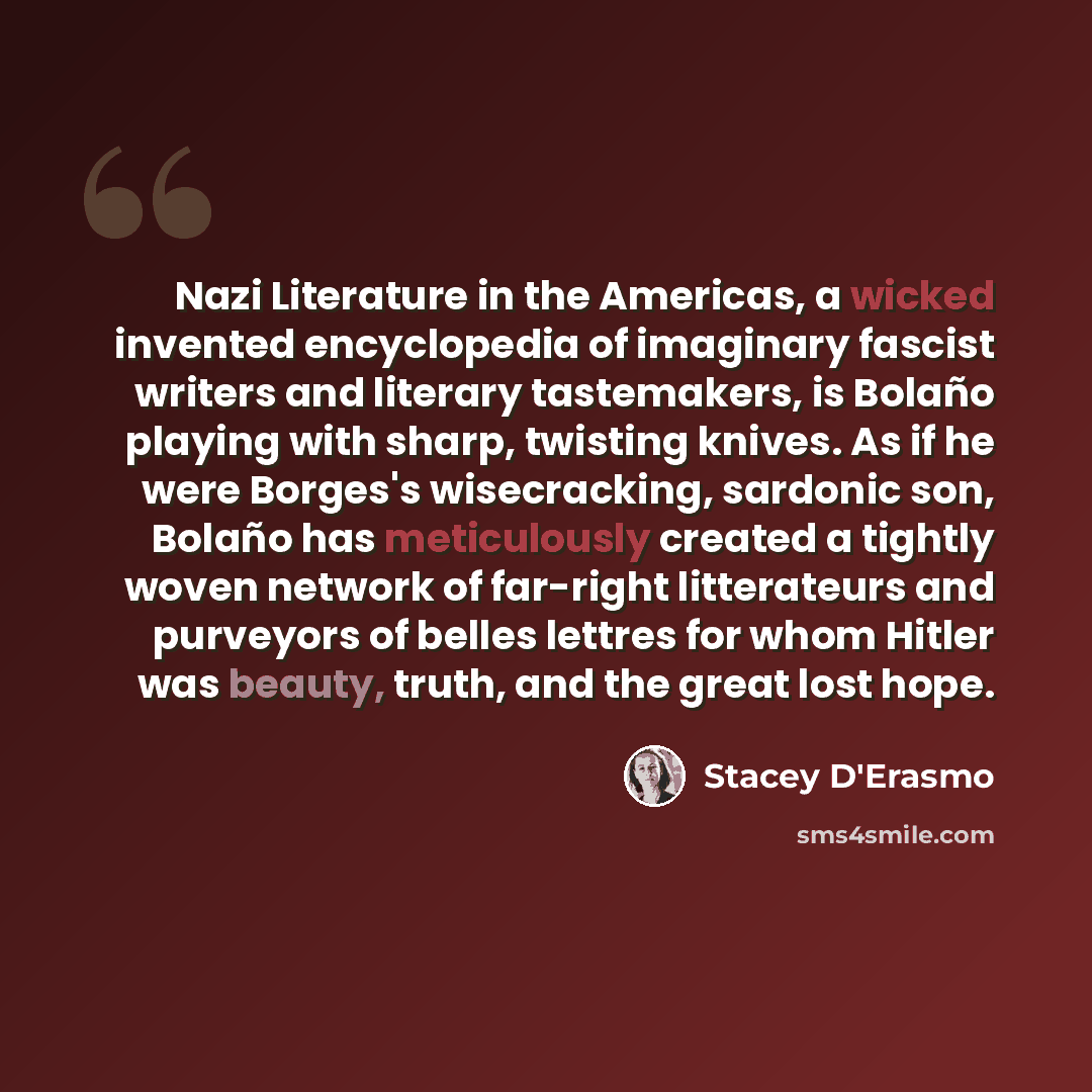“Nazi Literature in the Americas, a wicked invented encyclopedia of imaginary fascist writers and literary tastemakers, is Bolaño playing with sharp, twisting knives. As if he were Borges's wisecracking, sardonic son, Bolaño has meticulously created a tightly woven network of far-right litterateurs…” quote by Stacey D'Erasmo