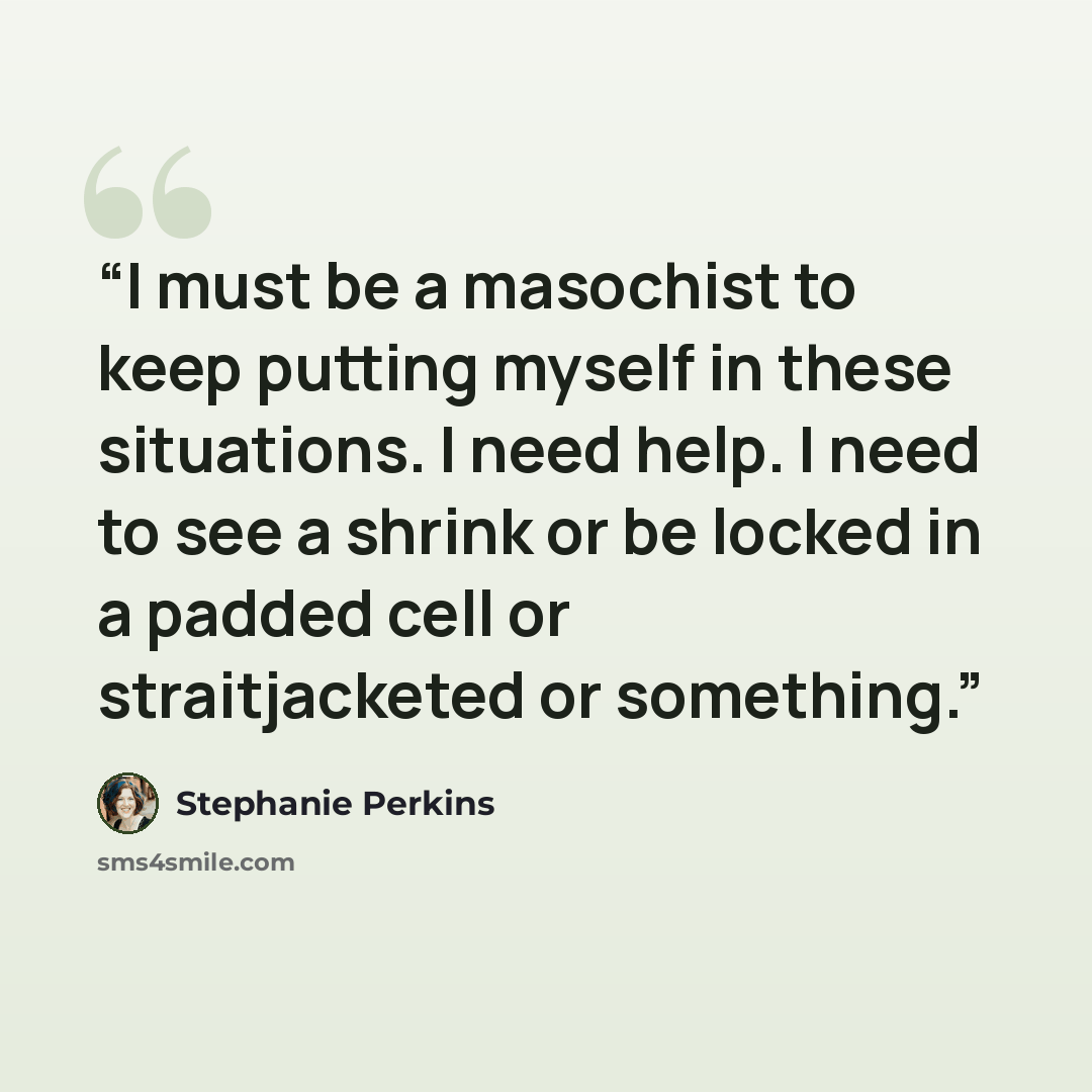 “I must be a masochist to keep putting myself in these situations. I need help. I need to see a shrink or be locked in a padded cell or straitjacketed or something.” quote by Stephanie Perkins