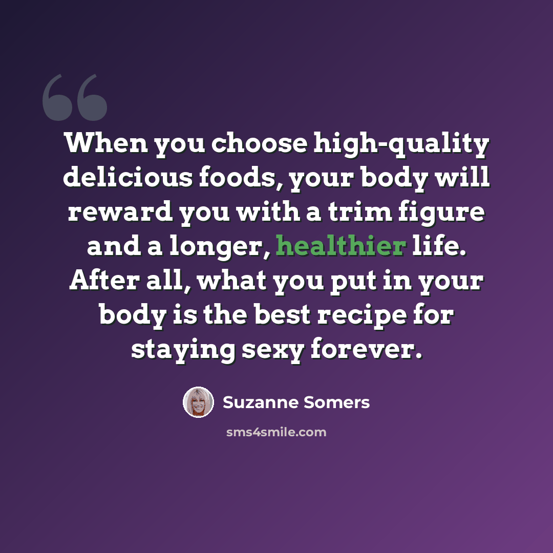 “When you choose high-quality delicious foods, your body will reward you with a trim figure and a longer, healthier life. After all, what you put in your body is the best recipe for staying sexy forever.” quote by Suzanne Somers