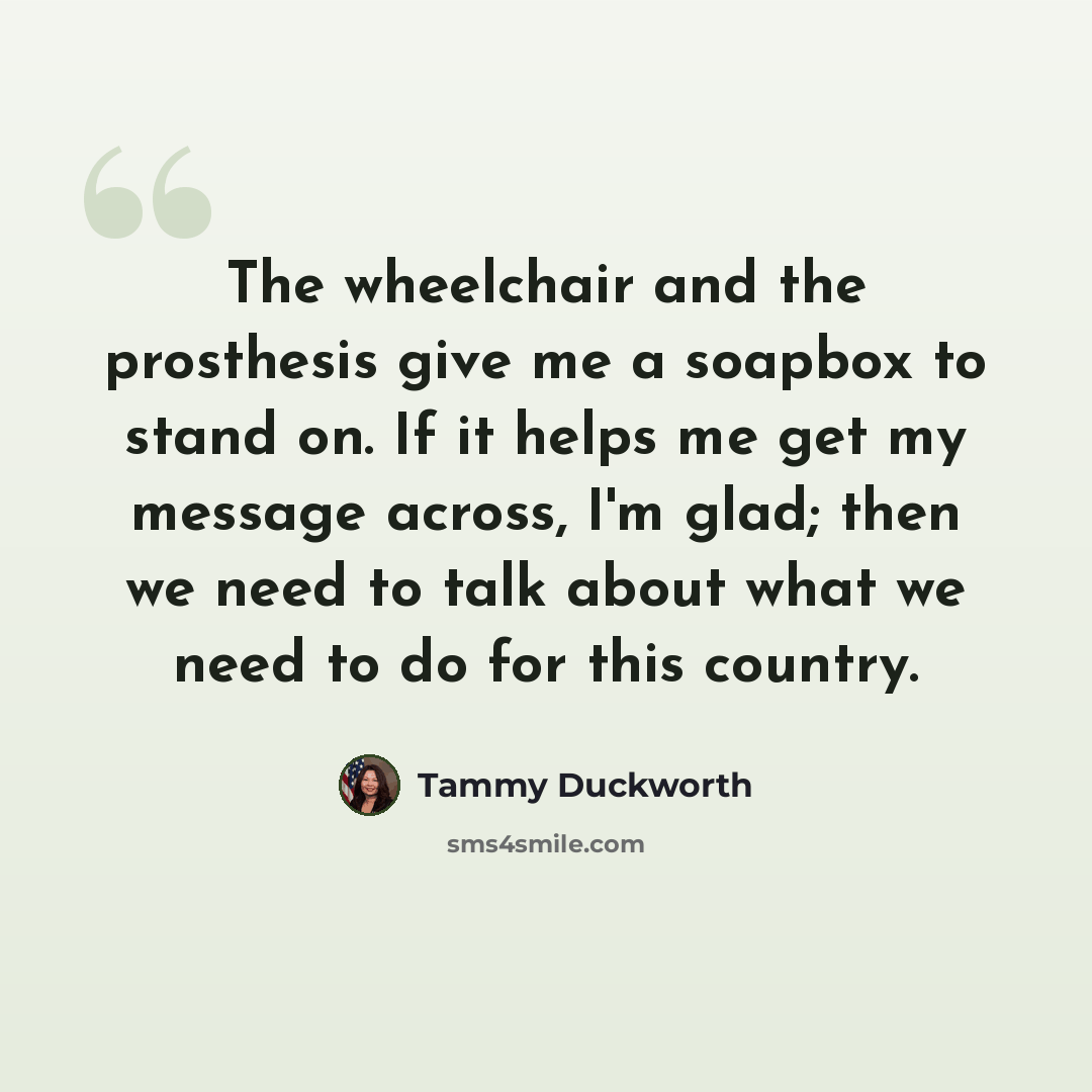 “The wheelchair and the prosthesis give me a soapbox to stand on. If it helps me get my message across, I'm glad; then we need to talk about what we need to do for this country.” quote by Tammy Duckworth