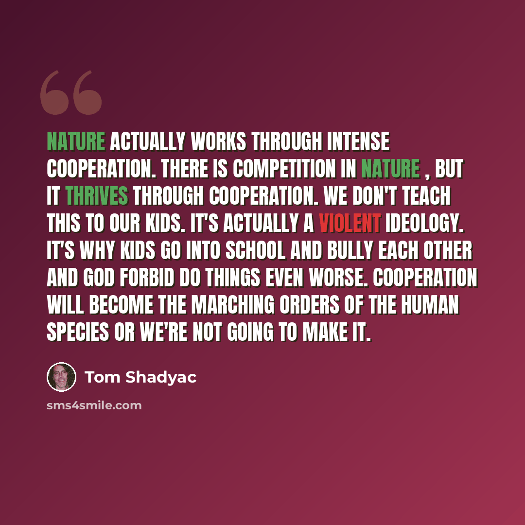 “Nature actually works through intense cooperation. There is competition in nature , but it thrives through cooperation. We don't teach this to our kids. It's actually a violent ideology. It's why kids go into school and bully each other and god forbid do things even worse. Cooperation will become…” quote by Tom Shadyac