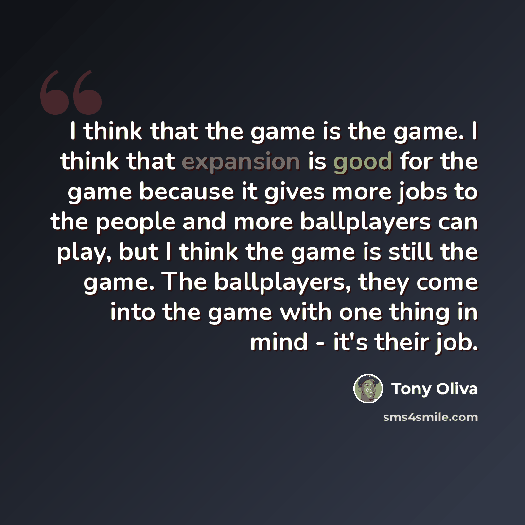 “I think that the game is the game. I think that expansion is good for the game because it gives more jobs to the people and more ballplayers can play, but I think the game is still the game. The ballplayers, they come into the game with one thing in mind - it's their job.” quote by Tony Oliva