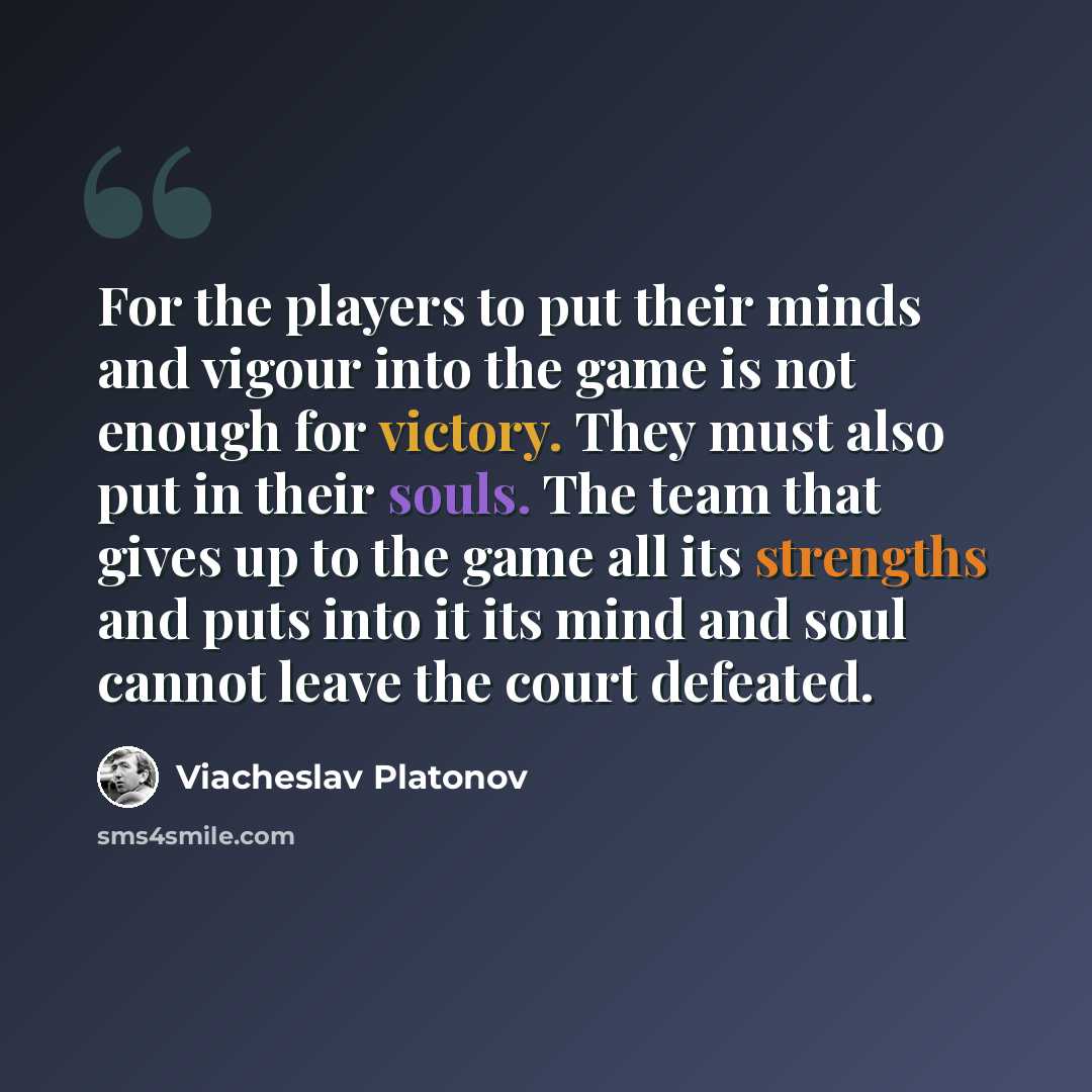 “For the players to put their minds and vigour into the game is not enough for victory. They must also put in their souls. The team that gives up to the game all its strengths and puts into it its mind and soul cannot leave the court defeated.” quote by Viacheslav Platonov