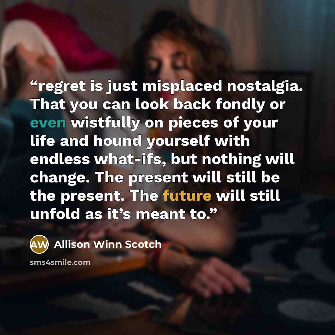 “regret is just misplaced nostalgia. That you can look back fondly or even wistfully on pieces of your life and hound yourself with endless what-ifs, but nothing will change. The present will still be the present. The future will still unfold as it’s meant to.” quote by Allison Winn Scotch