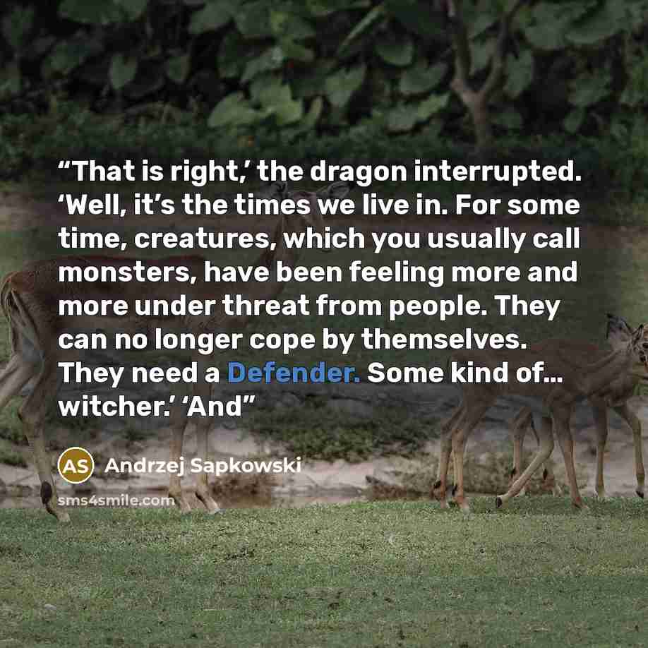 “That is right,’ the dragon interrupted. ‘Well, it’s the times we live in. For some time, creatures, which you usually call monsters, have been feeling more and more under threat from people. They can no longer cope by themselves. They need a Defender. Some kind of… witcher.’ ‘And” quote by Andrzej Sapkowski