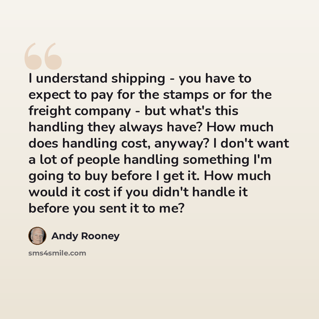 “I understand shipping - you have to expect to pay for the stamps or for the freight company - but what's this handling they always have? How much does handling cost, anyway? I don't want a lot of people handling something I'm going to buy before I get it. How much would it cost if you didn't…” quote by Andy Rooney