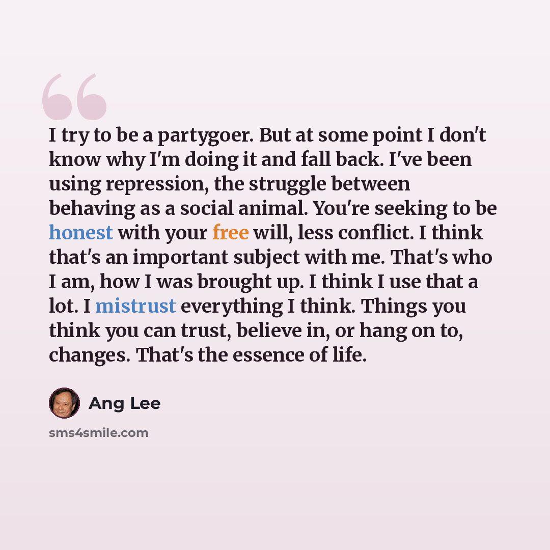 “I try to be a partygoer. But at some point I don't know why I'm doing it and fall back. I've been using repression, the struggle between behaving as a social animal. You're seeking to be honest with your free will, less conflict. I think that's an important subject with me. That's who I am, how I…” quote by Ang Lee