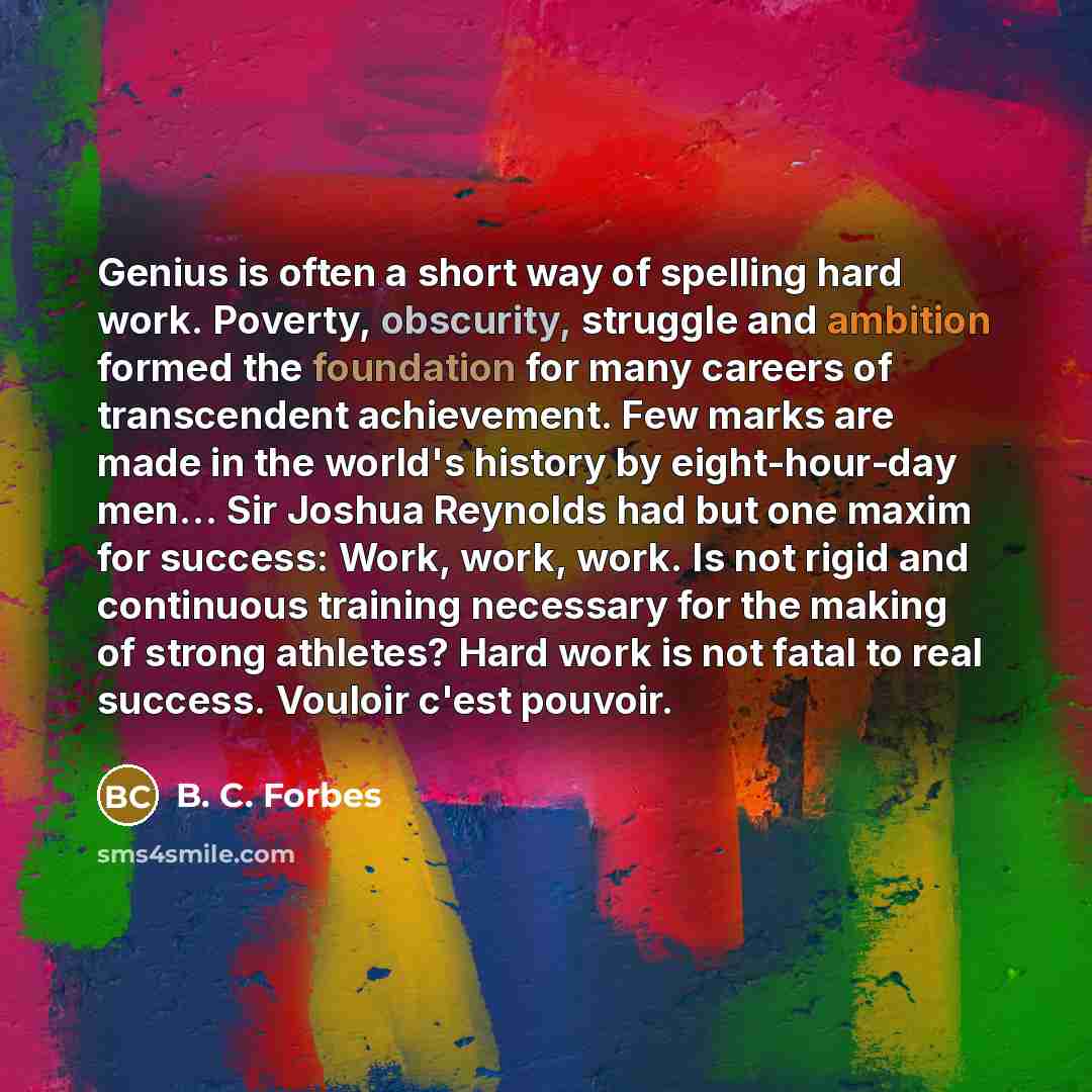 “Genius is often a short way of spelling hard work. Poverty, obscurity, struggle and ambition formed the foundation for many careers of transcendent achievement. Few marks are made in the world's history by eight-hour-day men… Sir Joshua Reynolds had but one maxim for success: Work, work, work. Is…” quote by B. C. Forbes