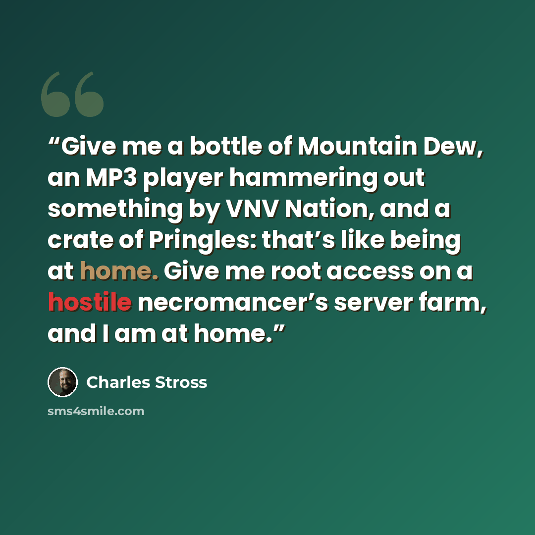 “Give me a bottle of Mountain Dew, an MP3 player hammering out something by VNV Nation, and a crate of Pringles: that’s like being at home. Give me root access on a hostile necromancer’s server farm, and I am at home.” quote by Charles Stross