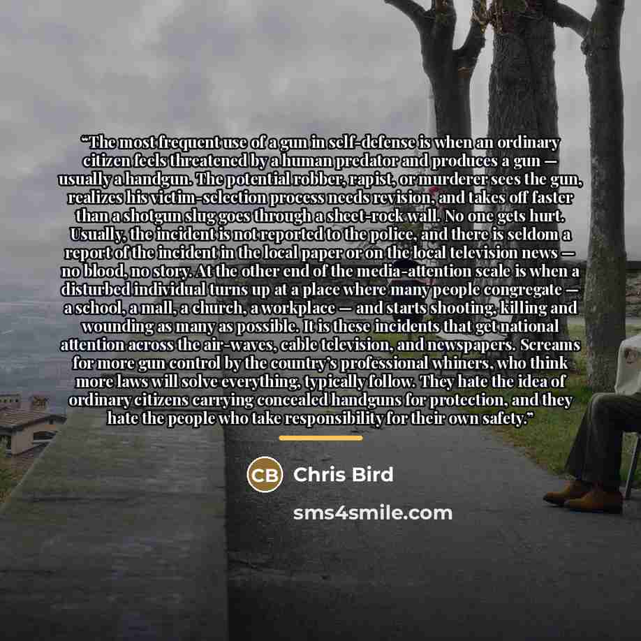 “The most frequent use of a gun in self-defense is when an ordinary citizen feels threatened by a human predator and produces a gun — usually a handgun. The potential robber, rapist, or murderer sees the gun, realizes his victim-selection process needs revision, and takes off faster than a shotgun…” quote by Chris Bird
