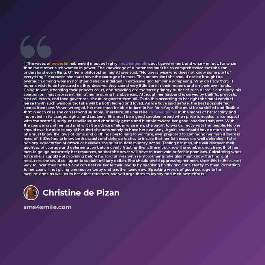 “[The wives of powerful noblemen] must be highly knowledgeable about government, and wise – in fact, far wiser than most other such women in power. The knowledge of a baroness must be so comprehensive that she can understand everything. Of her a philosopher might have said: "No one is wise who does…” quote by Christine de Pizan