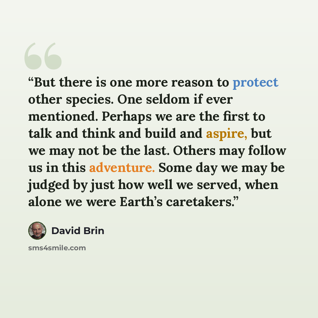 “But there is one more reason to protect other species. One seldom if ever mentioned. Perhaps we are the first to talk and think and build and aspire, but we may not be the last. Others may follow us in this adventure. Some day we may be judged by just how well we served, when alone we were Earth’s…” quote by David Brin