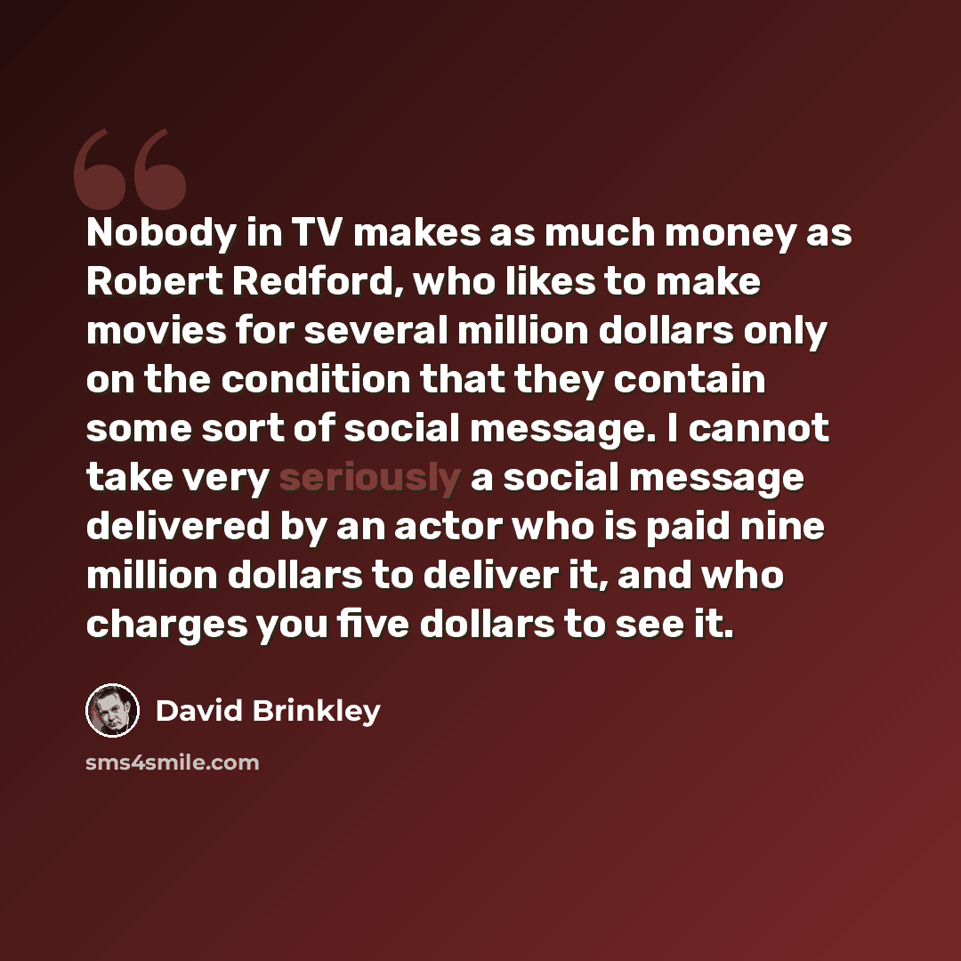 “Nobody in TV makes as much money as Robert Redford, who likes to make movies for several million dollars only on the condition that they contain some sort of social message. I cannot take very seriously a social message delivered by an actor who is paid nine million dollars to deliver it, and who…” quote by David Brinkley