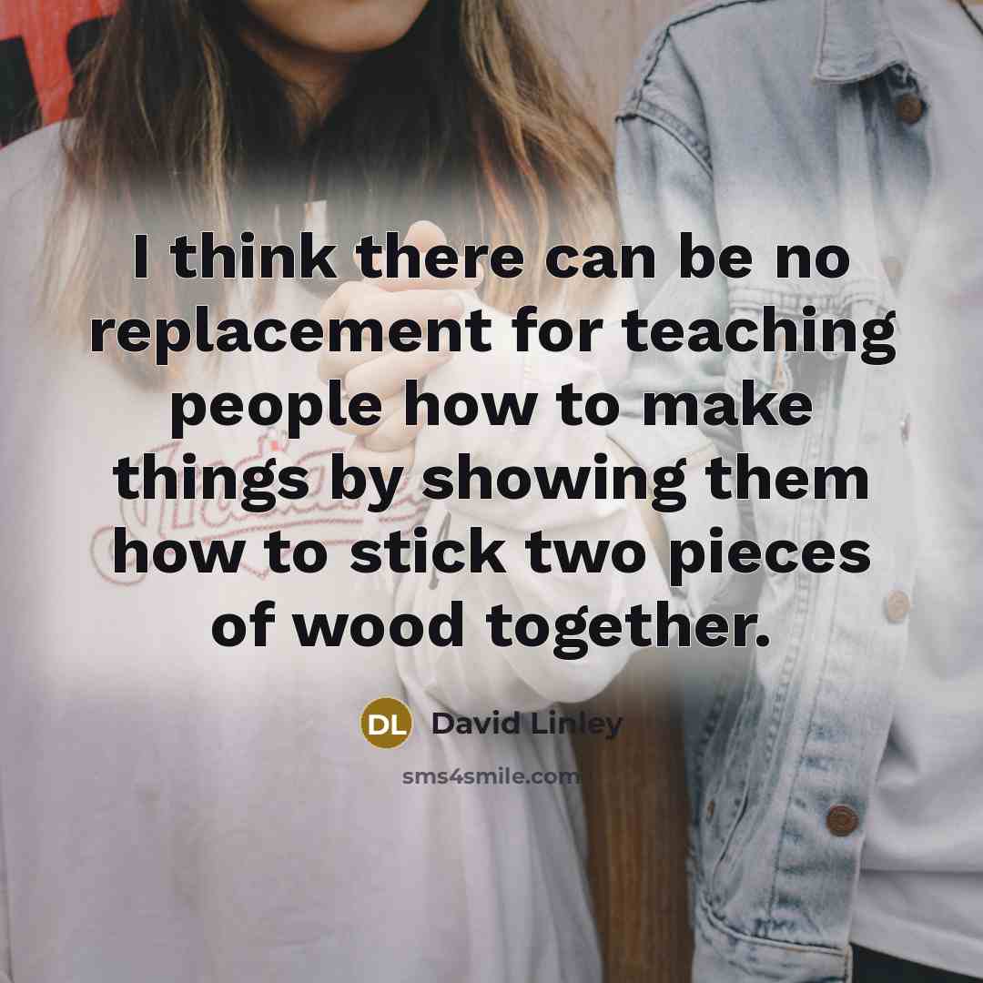 “I think there can be no replacement for teaching people how to make things by showing them how to stick two pieces of wood together.” quote by David Linley