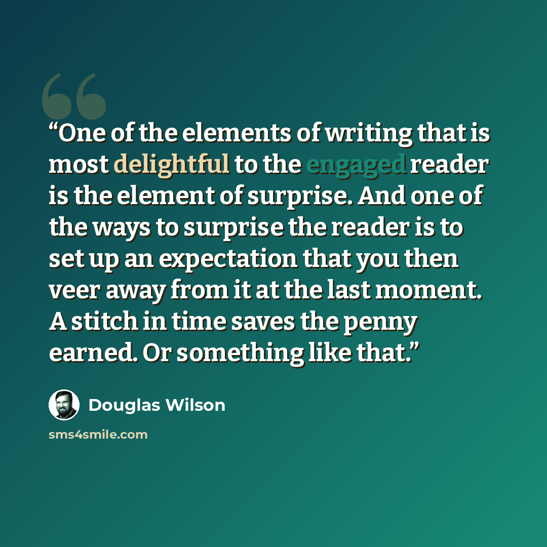 “One of the elements of writing that is most delightful to the engaged reader is the element of surprise. And one of the ways to surprise the reader is to set up an expectation that you then veer away from it at the last moment. A stitch in time saves the penny earned. Or something like that.” quote by Douglas Wilson