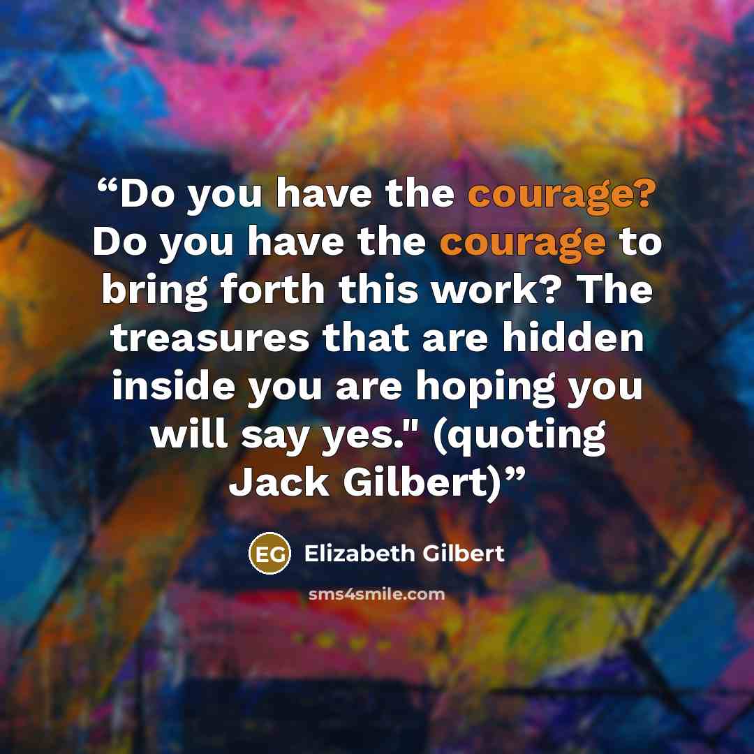 “Do you have the courage? Do you have the courage to bring forth this work? The treasures that are hidden inside you are hoping you will say yes." (quoting Jack Gilbert)” quote by Elizabeth Gilbert