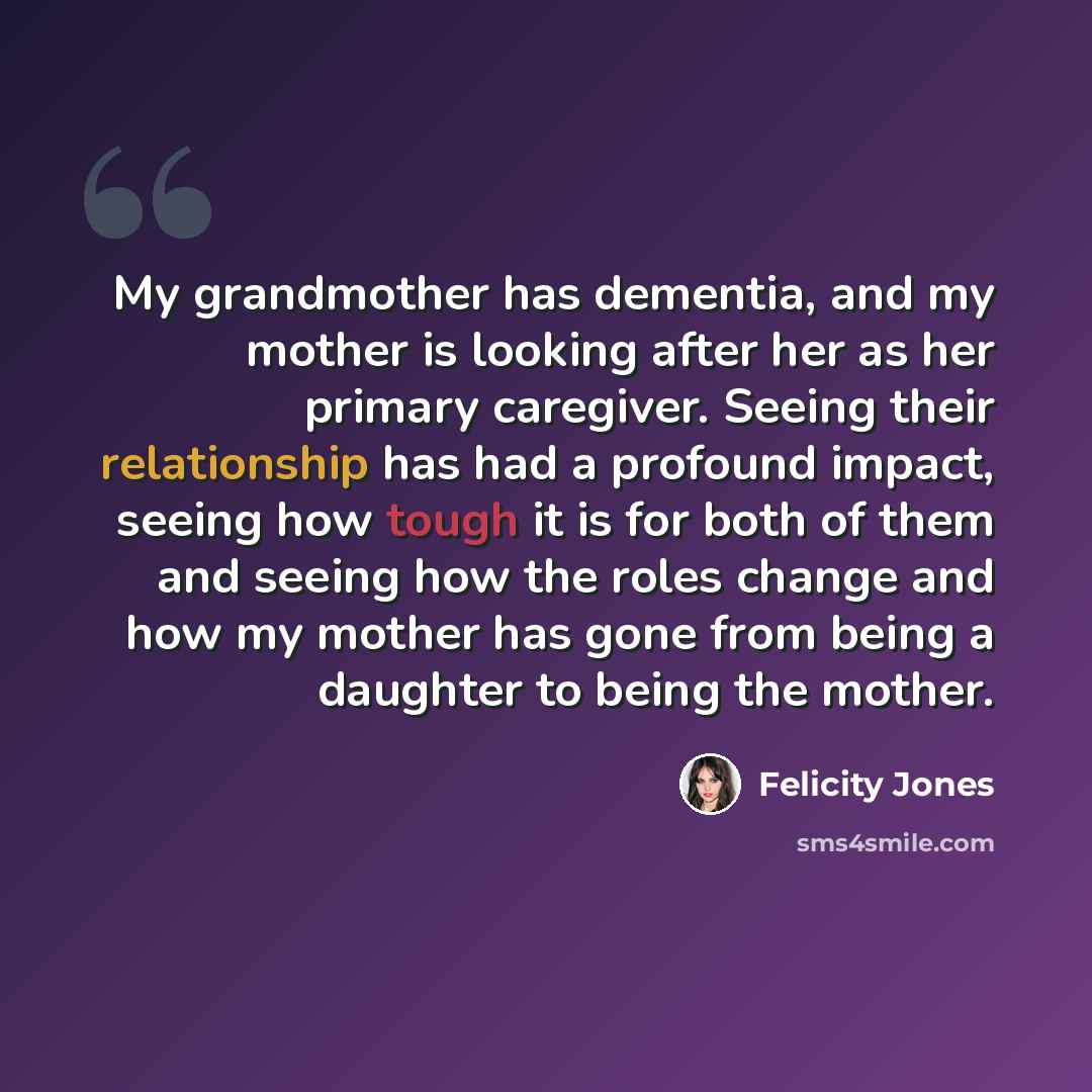 “My grandmother has dementia, and my mother is looking after her as her primary caregiver. Seeing their relationship has had a profound impact, seeing how tough it is for both of them and seeing how the roles change and how my mother has gone from being a daughter to being the mother.” quote by Felicity Jones