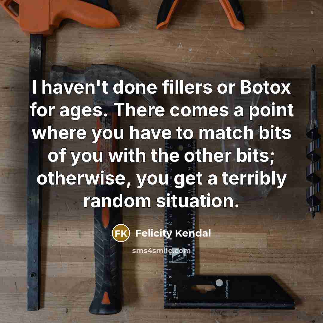 “I haven't done fillers or Botox for ages. There comes a point where you have to match bits of you with the other bits; otherwise, you get a terribly random situation.” quote by Felicity Kendal