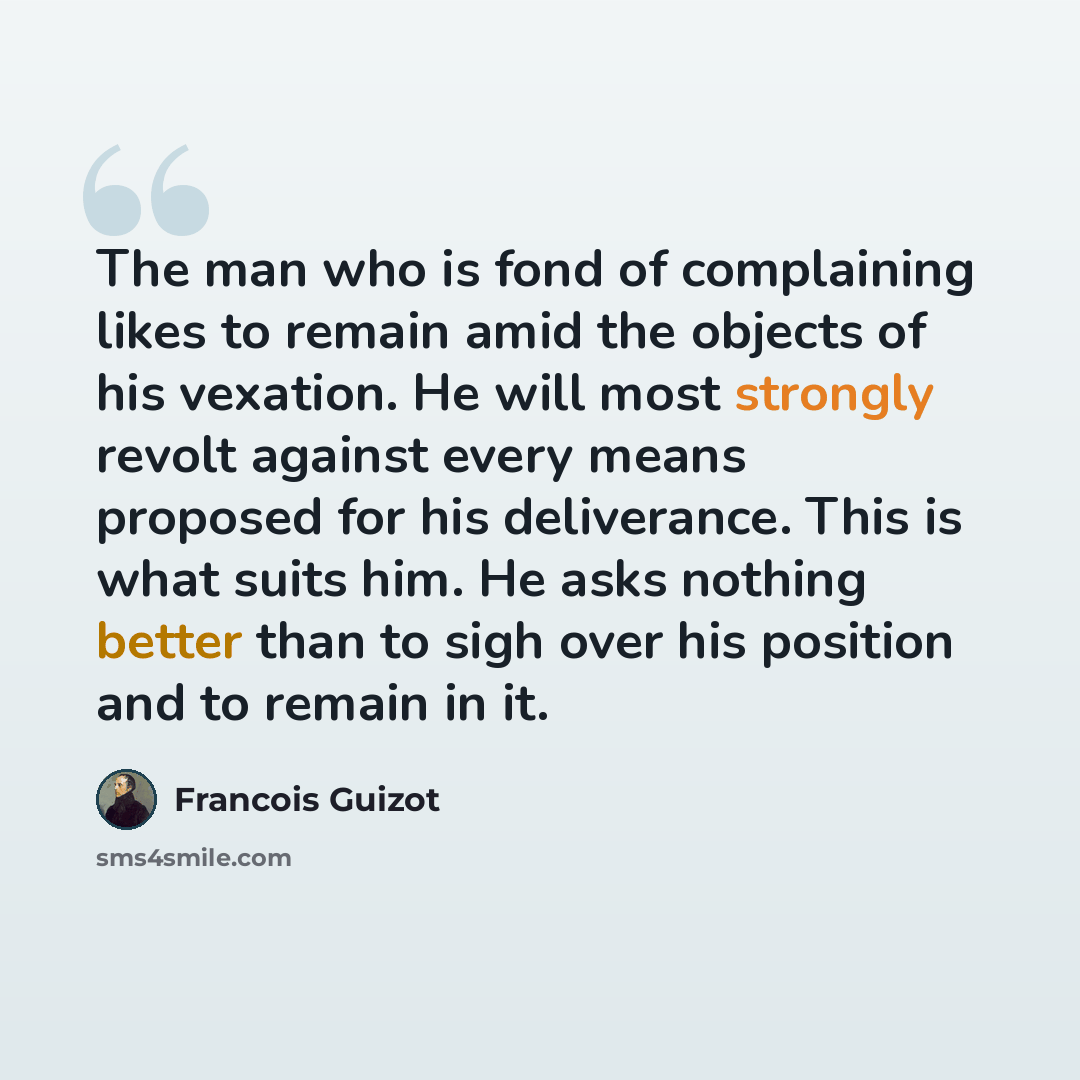 “The man who is fond of complaining likes to remain amid the objects of his vexation. He will most strongly revolt against every means proposed for his deliverance. This is what suits him. He asks nothing better than to sigh over his position and to remain in it.” quote by Francois Guizot