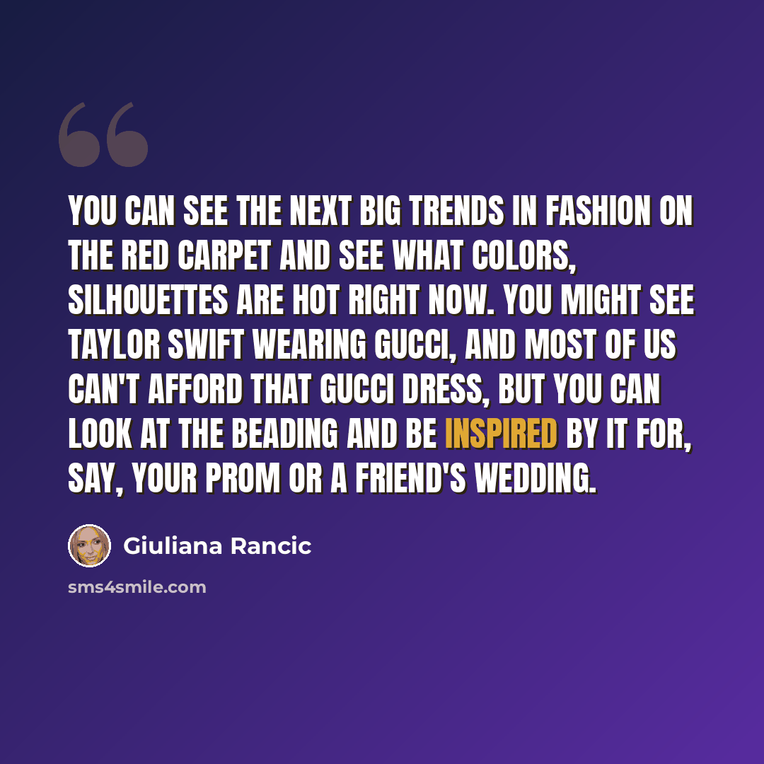 “You can see the next big trends in fashion on the red carpet and see what colors, silhouettes are hot right now. You might see Taylor Swift wearing Gucci, and most of us can't afford that Gucci dress, but you can look at the beading and be inspired by it for, say, your prom or a friend's wedding.” quote by Giuliana Rancic