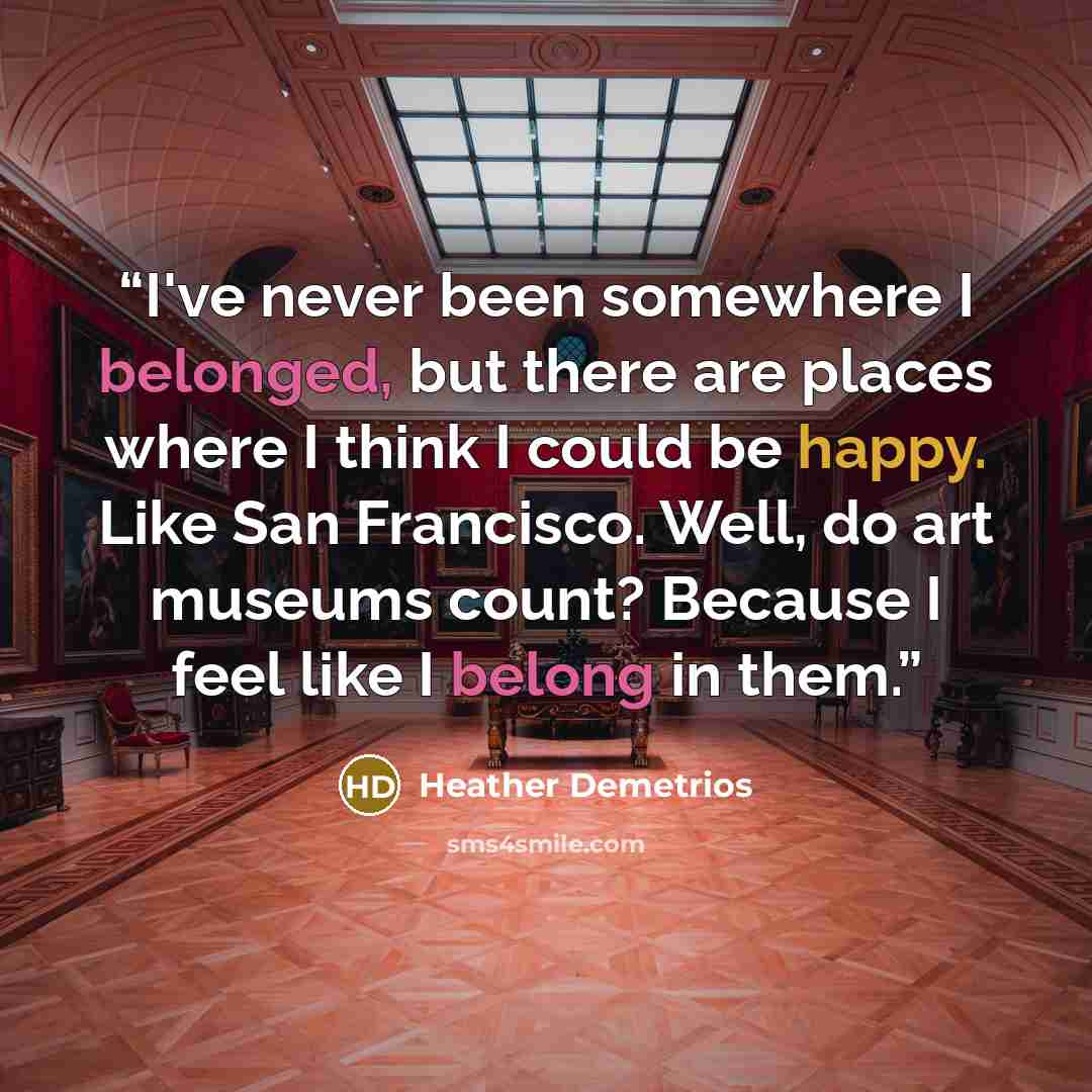 “I've never been somewhere I belonged, but there are places where I think I could be happy. Like San Francisco. Well, do art museums count? Because I feel like I belong in them.” quote by Heather Demetrios