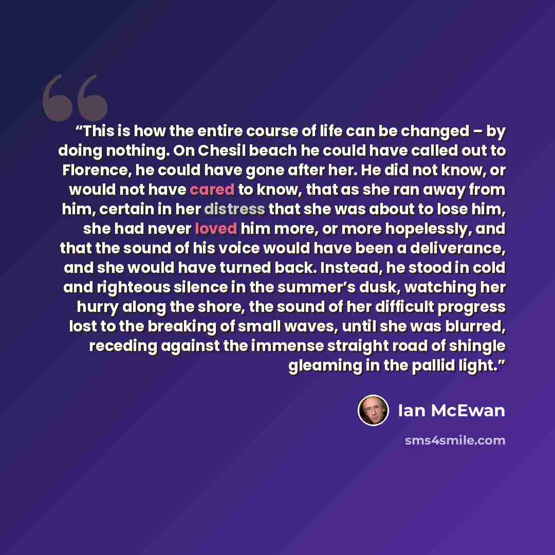 “This is how the entire course of life can be changed – by doing nothing. On Chesil beach he could have called out to Florence, he could have gone after her. He did not know, or would not have cared to know, that as she ran away from him, certain in her distress that she was about to lose him, she…” quote by Ian McEwan