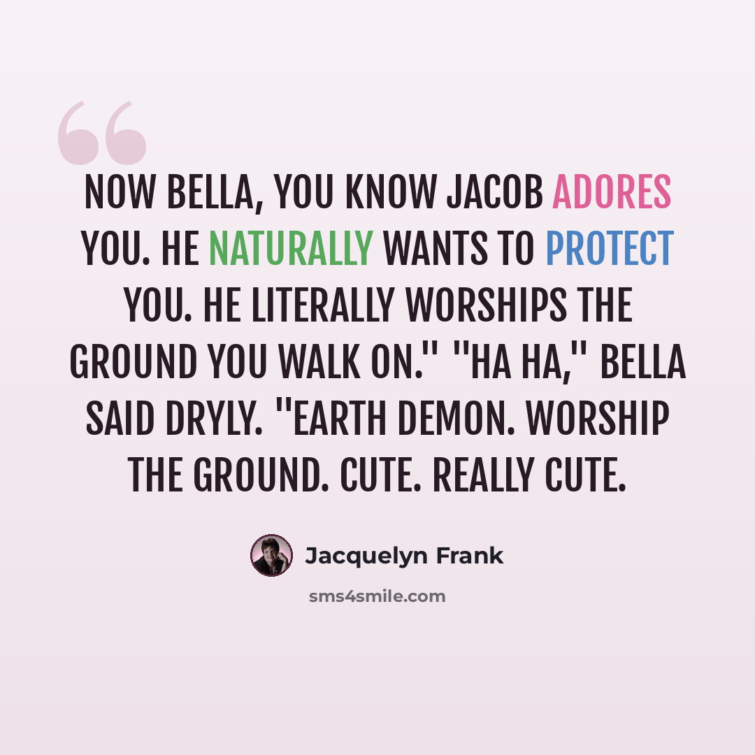 “Now Bella, you know Jacob adores you. He naturally wants to protect you. He literally worships the ground you walk on." "Ha ha," Bella said dryly. "Earth demon. Worship the ground. Cute. Really cute.” quote by Jacquelyn Frank