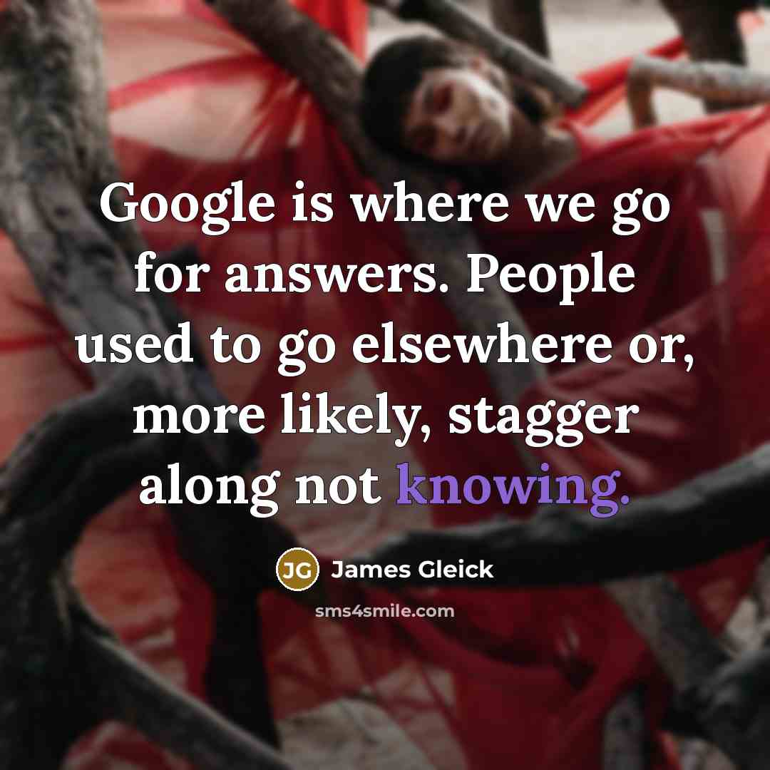 “Google is where we go for answers. People used to go elsewhere or, more likely, stagger along not knowing.” quote by James Gleick