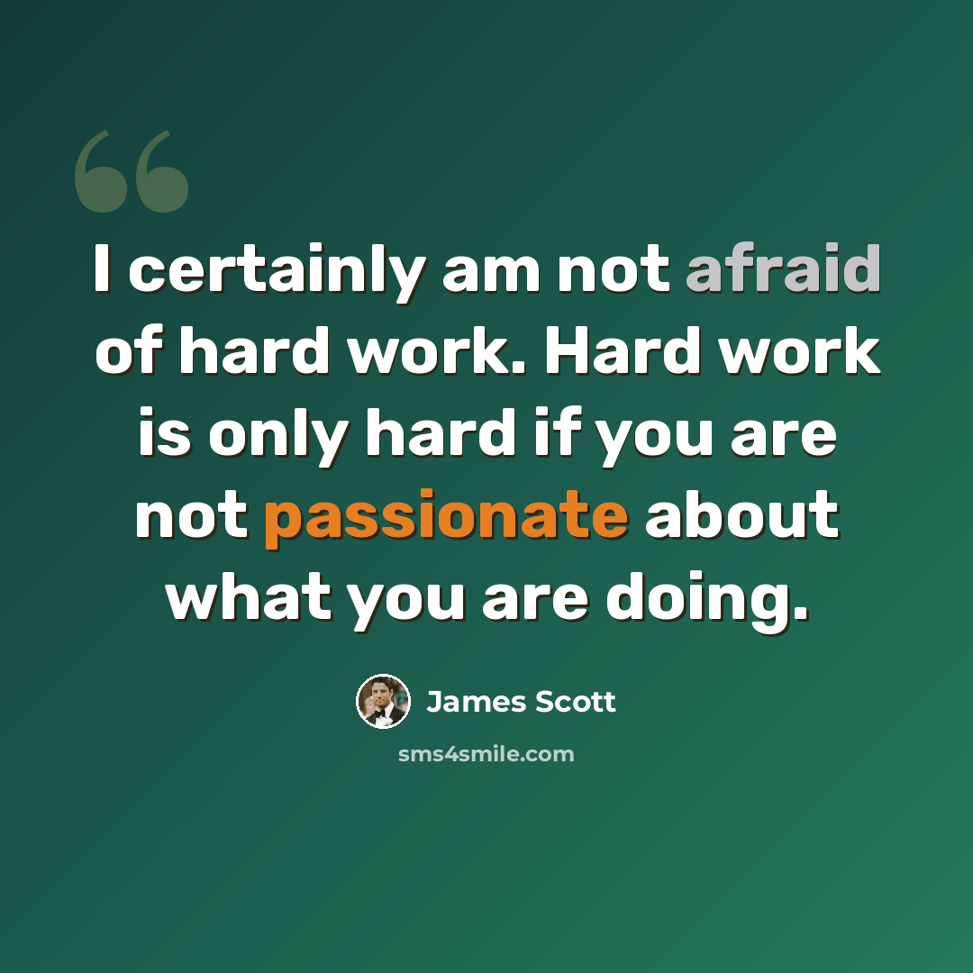 “I certainly am not afraid of hard work. Hard work is only hard if you are not passionate about what you are doing.” quote by James Scott