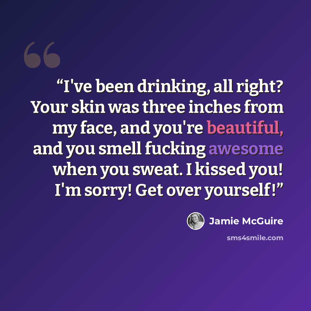 “I've been drinking, all right? Your skin was three inches from my face, and you're beautiful, and you smell fucking awesome when you sweat. I kissed you! I'm sorry! Get over yourself!” quote by Jamie McGuire