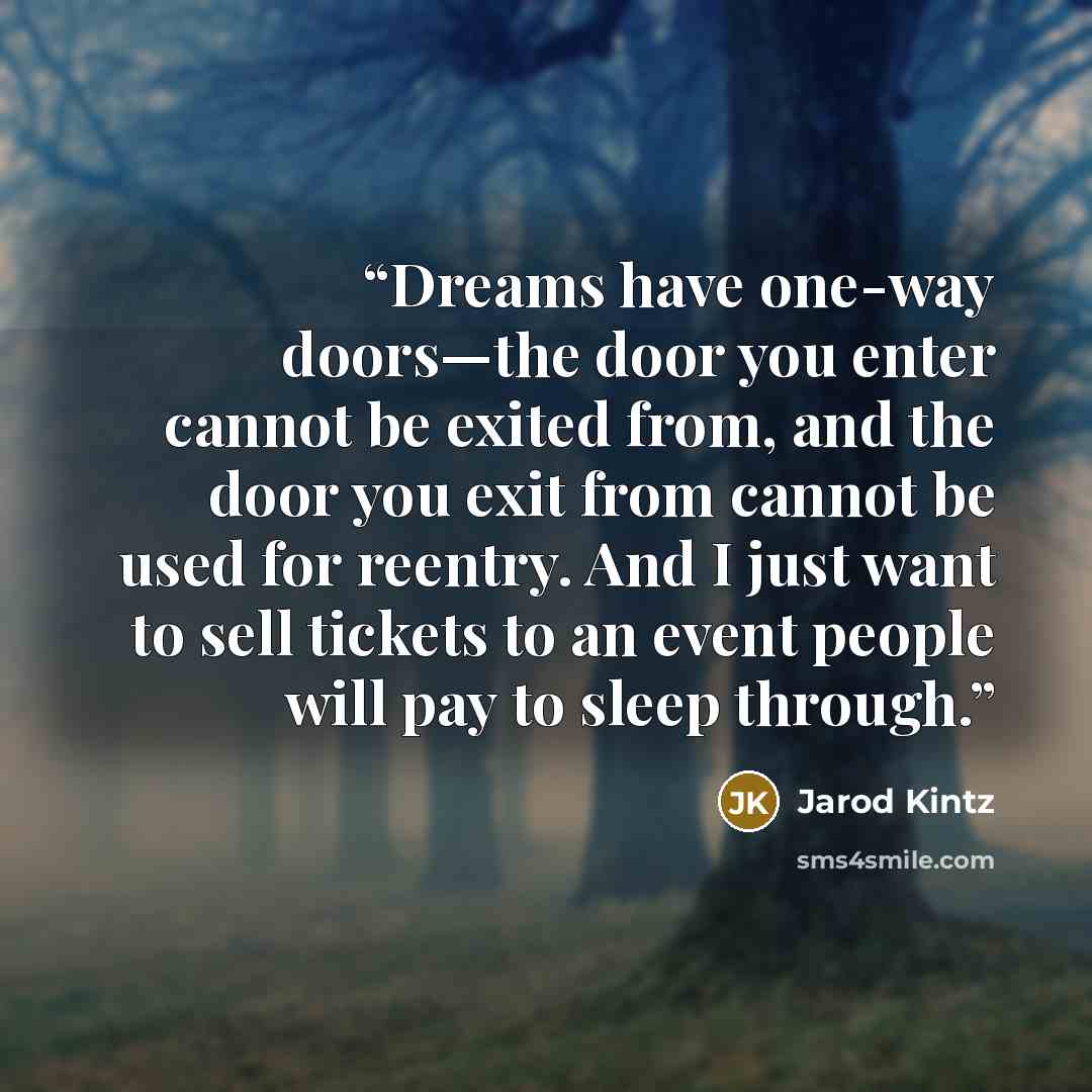 “Dreams have one-way doors—the door you enter cannot be exited from, and the door you exit from cannot be used for reentry. And I just want to sell tickets to an event people will pay to sleep through.” quote by Jarod Kintz