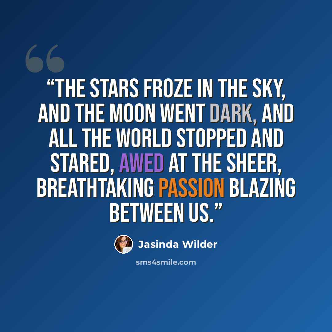 “The stars froze in the sky, and the moon went dark, and all the world stopped and stared, awed at the sheer, breathtaking passion blazing between us.” quote by Jasinda Wilder