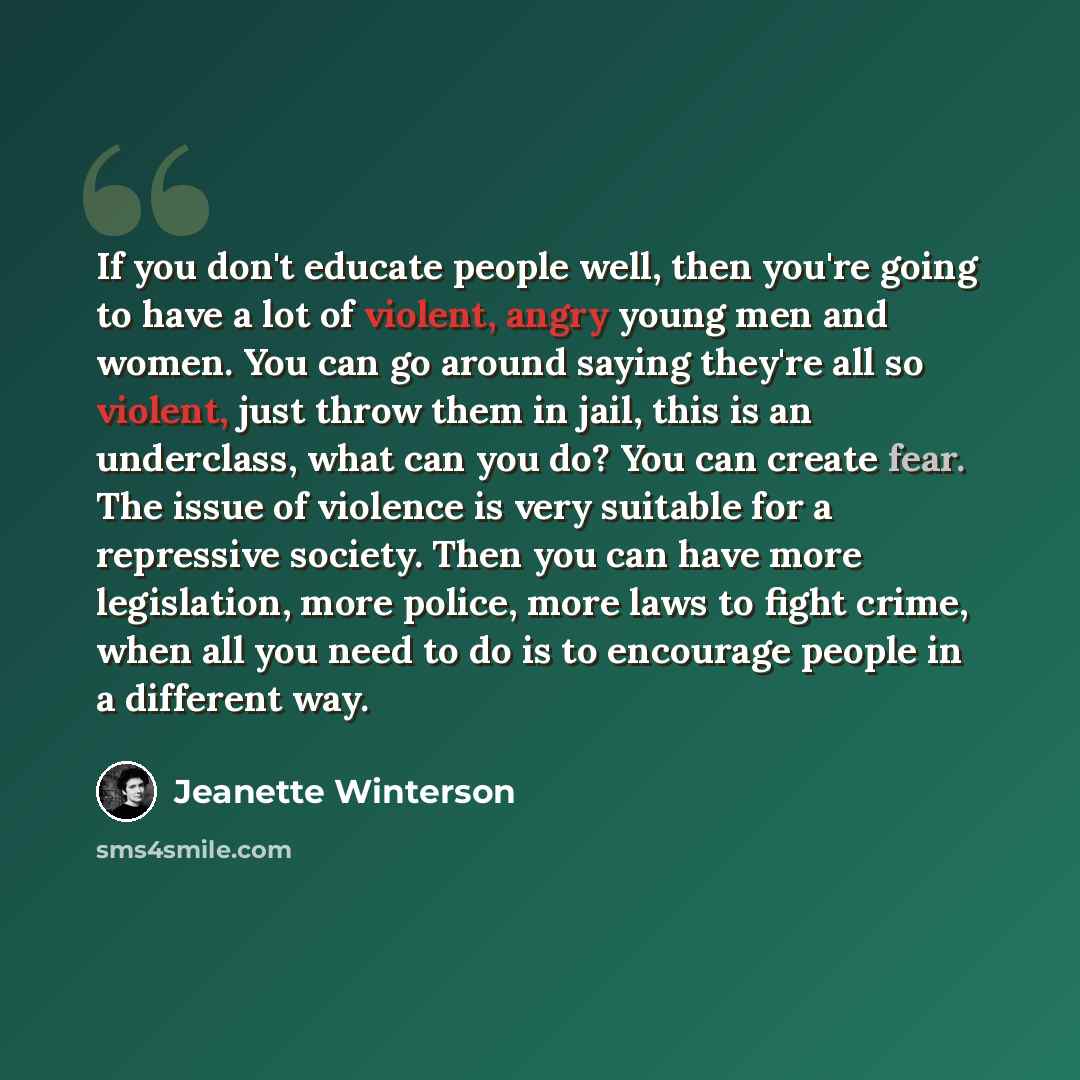 “If you don't educate people well, then you're going to have a lot of violent, angry young men and women. You can go around saying they're all so violent, just throw them in jail, this is an underclass, what can you do? You can create fear. The issue of violence is very suitable for a repressive…” quote by Jeanette Winterson