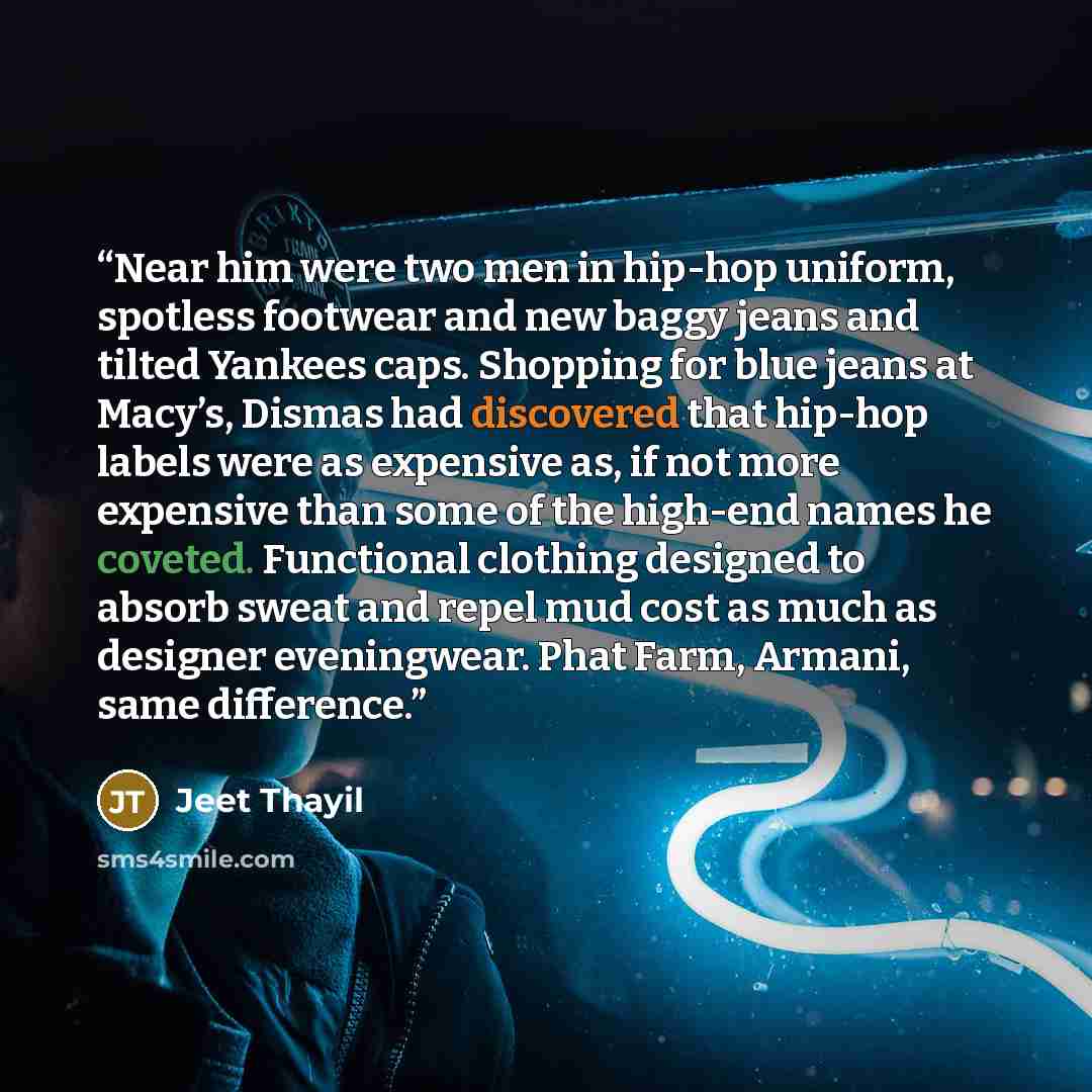“Near him were two men in hip-hop uniform, spotless footwear and new baggy jeans and tilted Yankees caps. Shopping for blue jeans at Macy’s, Dismas had discovered that hip-hop labels were as expensive as, if not more expensive than some of the high-end names he coveted. Functional clothing designed…” quote by Jeet Thayil