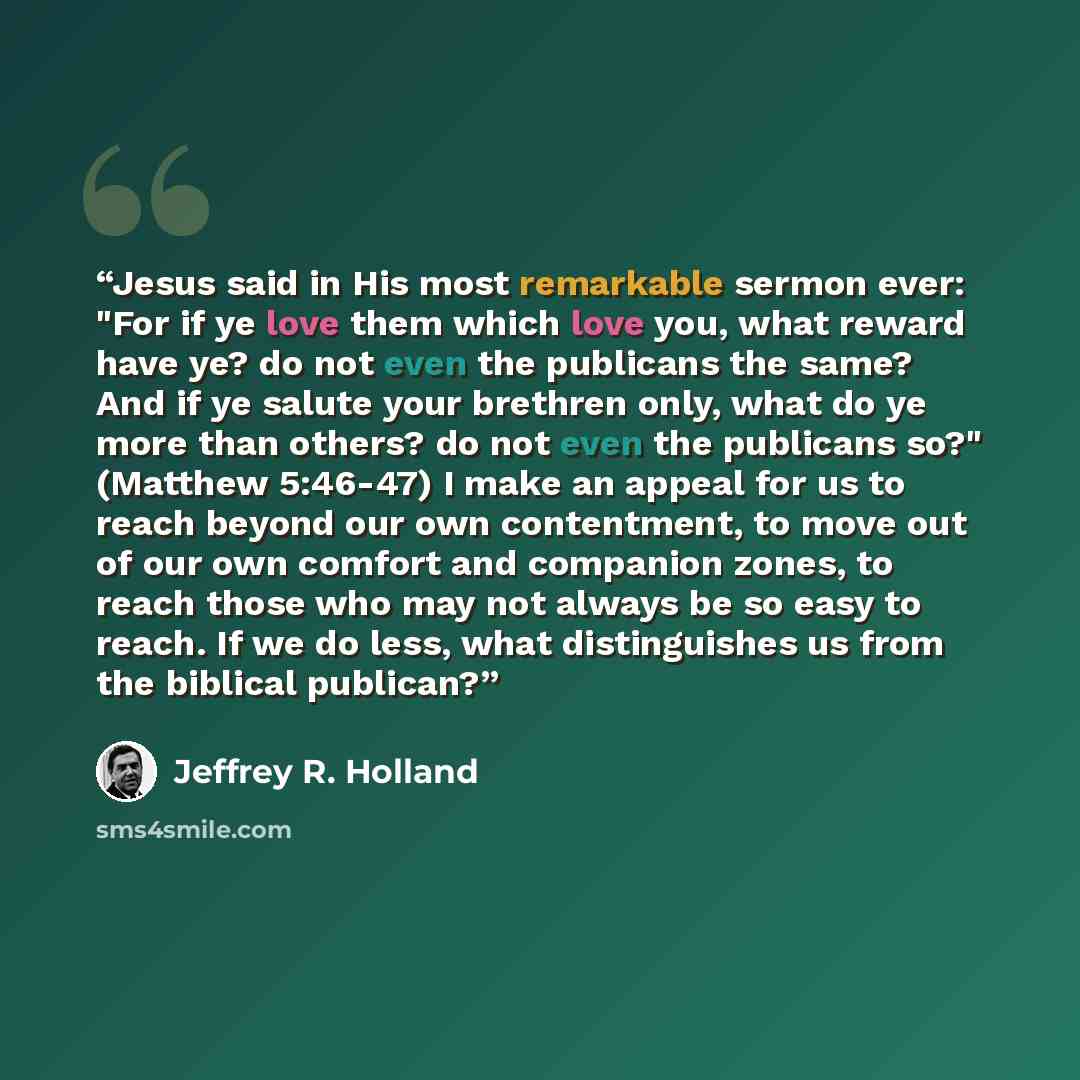 “Jesus said in His most remarkable sermon ever: "For if ye love them which love you, what reward have ye? do not even the publicans the same? And if ye salute your brethren only, what do ye more than others? do not even the publicans so?" (Matthew 5:46-47) I make an appeal for us to reach beyond…” quote by Jeffrey R. Holland