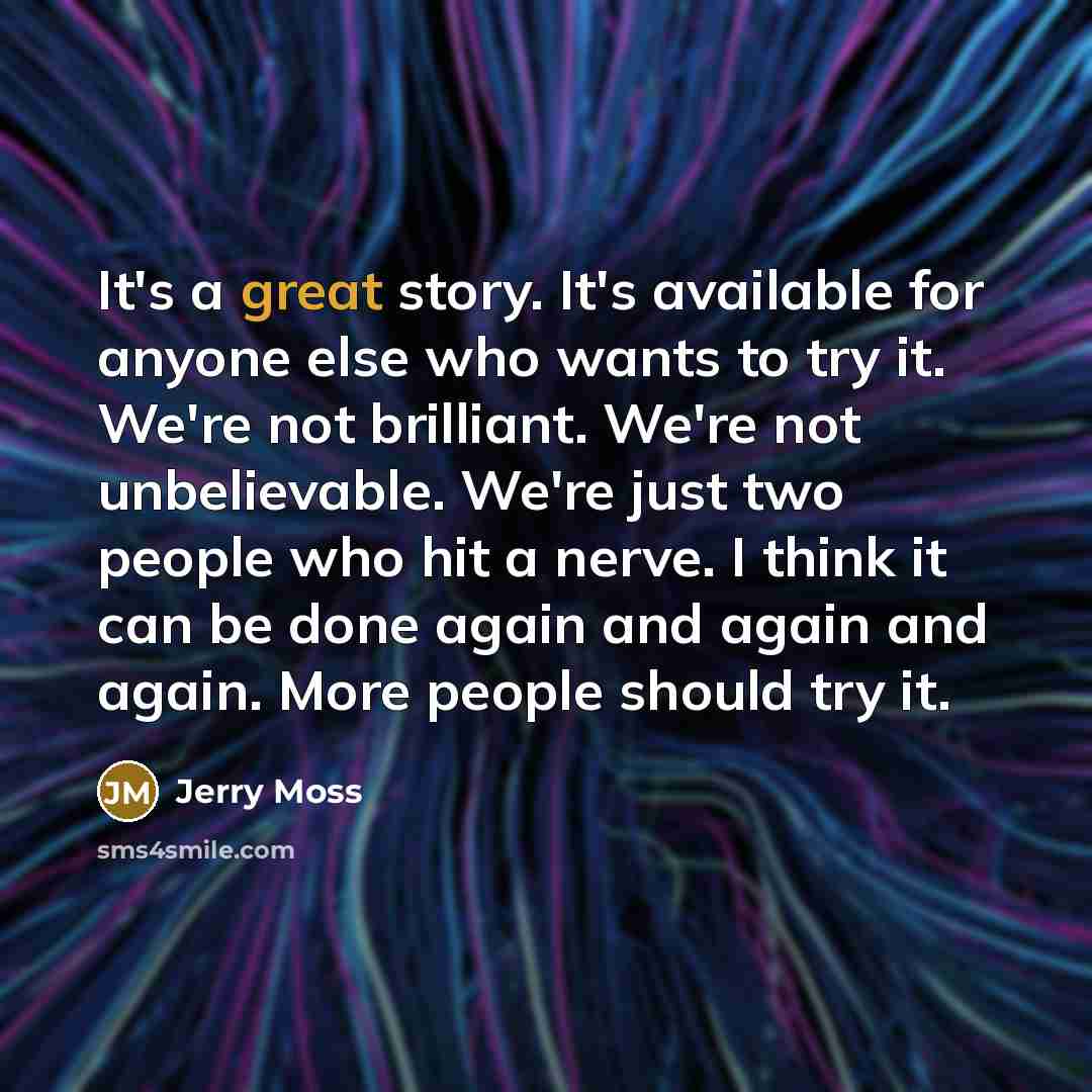 “It's a great story. It's available for anyone else who wants to try it. We're not brilliant. We're not unbelievable. We're just two people who hit a nerve. I think it can be done again and again and again. More people should try it.” quote by Jerry Moss