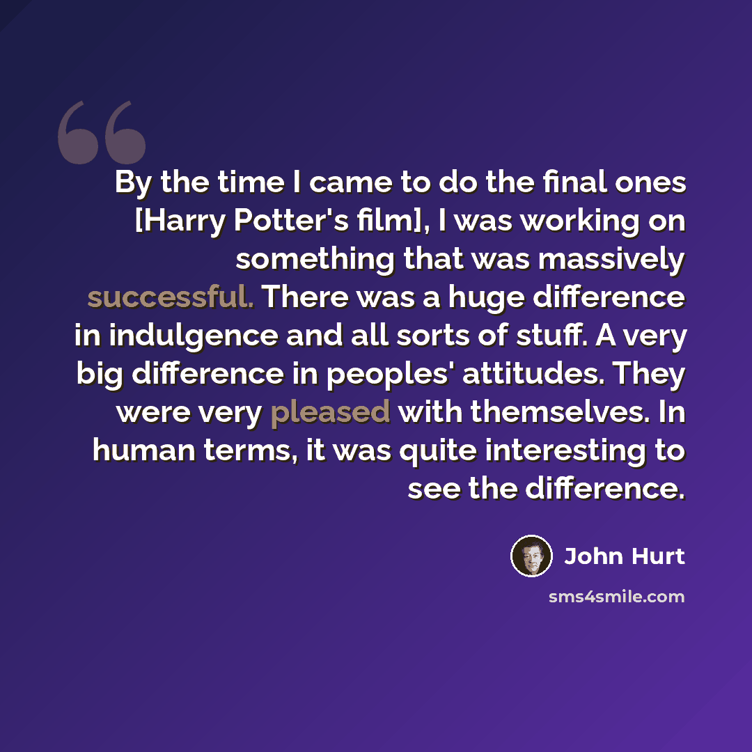 “By the time I came to do the final ones [Harry Potter's film], I was working on something that was massively successful. There was a huge difference in indulgence and all sorts of stuff. A very big difference in peoples' attitudes. They were very pleased with themselves. In human terms, it was…” quote by John Hurt