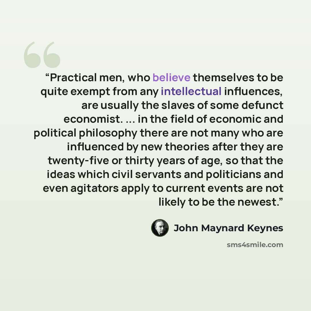 “Practical men, who believe themselves to be quite exempt from any intellectual influences, are usually the slaves of some defunct economist. ... in the field of economic and political philosophy there are not many who are influenced by new theories after they are twenty-five or thirty years of…” quote by John Maynard Keynes