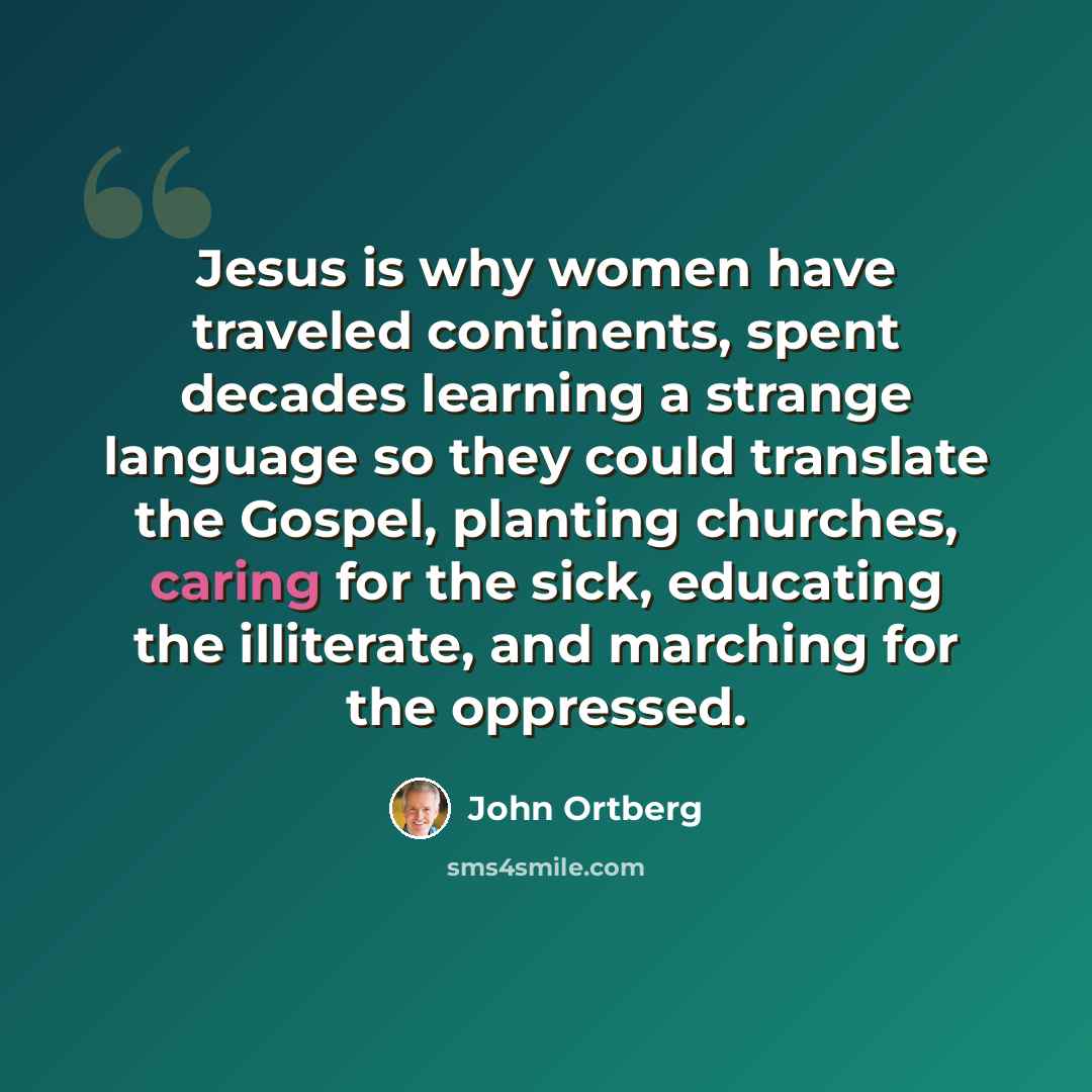 “Jesus is why women have traveled continents, spent decades learning a strange language so they could translate the Gospel, planting churches, caring for the sick, educating the illiterate, and marching for the oppressed.” quote by John Ortberg